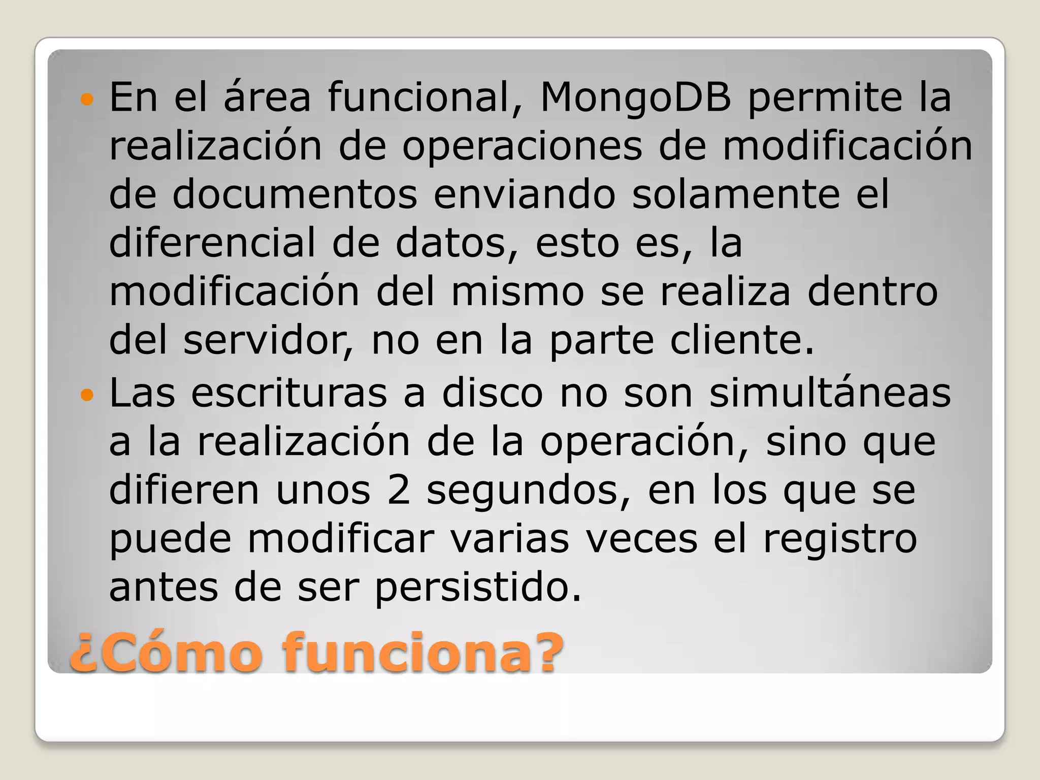 En el área funcional, MongoDB permite la
realización de operaciones de modificación
de documentos enviando solamente el
diferencial de datos, esto es, la
modificación del mismo se realiza dentro
del servidor, no en la parte cliente.
 Las escrituras a disco no son simultáneas
a la realización de la operación, sino que
difieren unos 2 segundos, en los que se
puede modificar varias veces el registro
antes de ser persistido.
¿Cómo funciona?
 