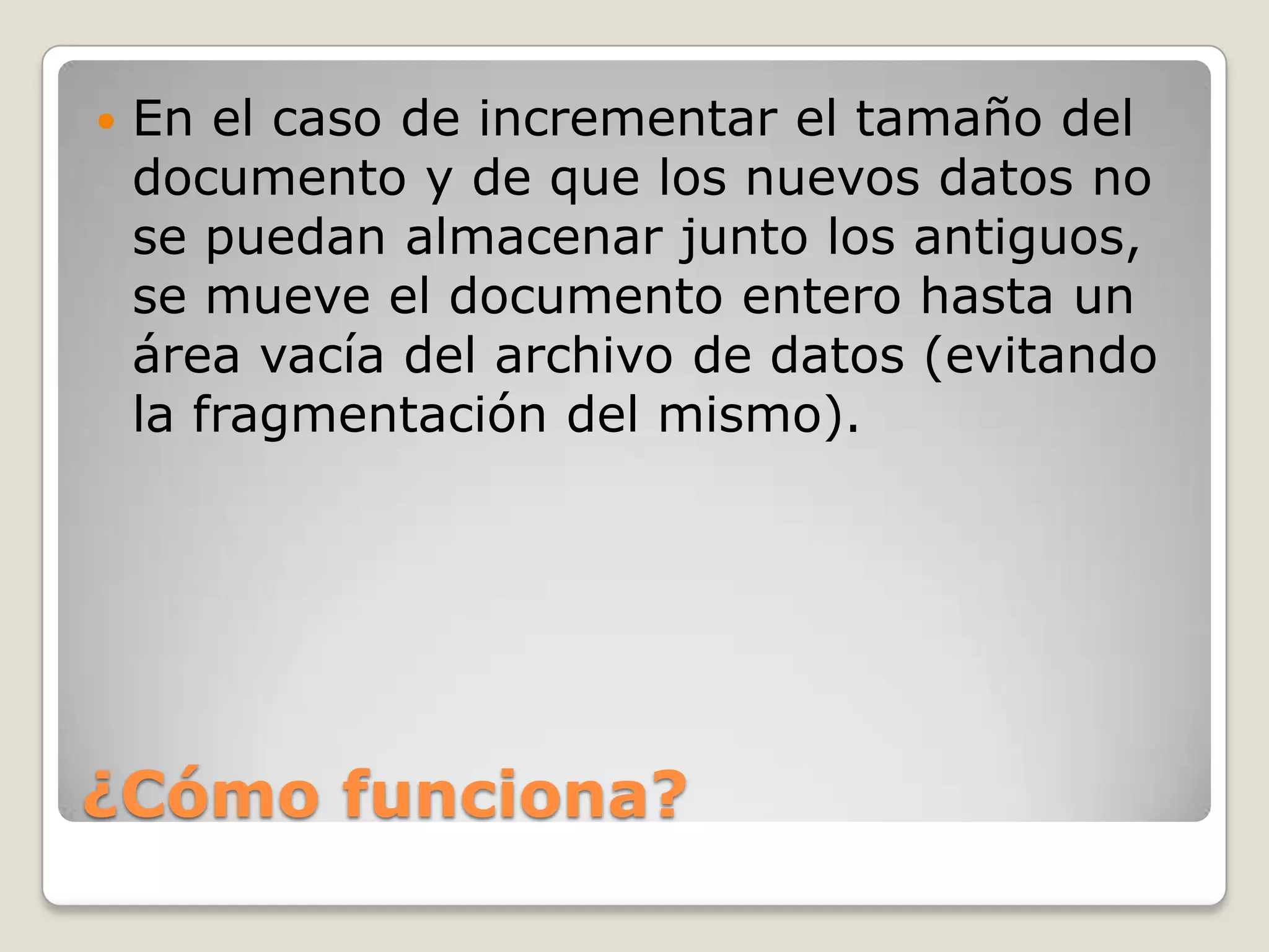  En el caso de incrementar el tamaño del
documento y de que los nuevos datos no
se puedan almacenar junto los antiguos,
se mueve el documento entero hasta un
área vacía del archivo de datos (evitando
la fragmentación del mismo).
¿Cómo funciona?
 