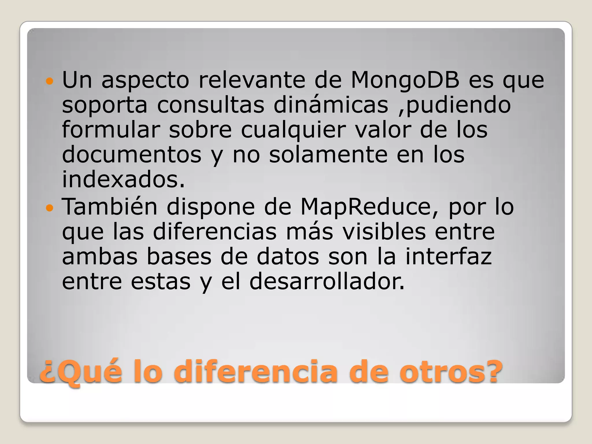 ¿Qué lo diferencia de otros?
 Un aspecto relevante de MongoDB es que
soporta consultas dinámicas ,pudiendo
formular sobre cualquier valor de los
documentos y no solamente en los
indexados.
 También dispone de MapReduce, por lo
que las diferencias más visibles entre
ambas bases de datos son la interfaz
entre estas y el desarrollador.
 