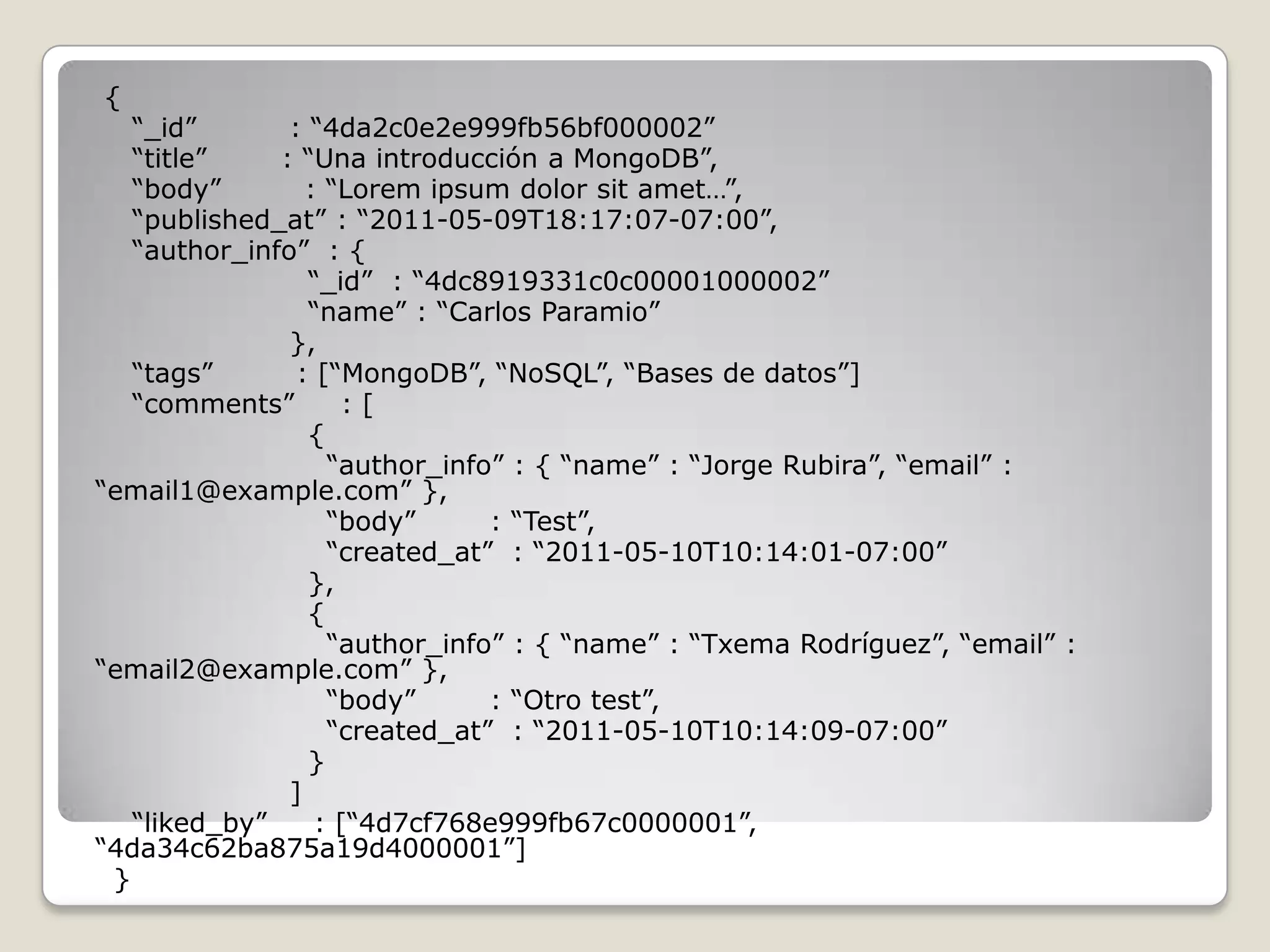 {
“_id” : “4da2c0e2e999fb56bf000002”
“title” : “Una introducción a MongoDB”,
“body” : “Lorem ipsum dolor sit amet…”,
“published_at” : “2011-05-09T18:17:07-07:00”,
“author_info” : {
“_id” : “4dc8919331c0c00001000002”
“name” : “Carlos Paramio”
},
“tags” : [“MongoDB”, “NoSQL”, “Bases de datos”]
“comments” : [
{
“author_info” : { “name” : “Jorge Rubira”, “email” :
“email1@example.com” },
“body” : “Test”,
“created_at” : “2011-05-10T10:14:01-07:00”
},
{
“author_info” : { “name” : “Txema Rodríguez”, “email” :
“email2@example.com” },
“body” : “Otro test”,
“created_at” : “2011-05-10T10:14:09-07:00”
}
]
“liked_by” : [“4d7cf768e999fb67c0000001”,
“4da34c62ba875a19d4000001”]
}
 