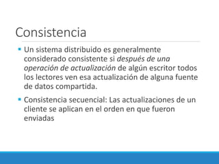 Consistencia
 Un sistema distribuido es generalmente
considerado consistente si después de una
operación de actualización de algún escritor todos
los lectores ven esa actualización de alguna fuente
de datos compartida.
 Consistencia secuencial: Las actualizaciones de un
cliente se aplican en el orden en que fueron
enviadas
 