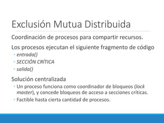 Exclusión Mutua Distribuida
Coordinación de procesos para compartir recursos.
Los procesos ejecutan el siguiente fragmento de código
◦ entrada()
◦ SECCIÓN CRÍTICA
◦ salida()
Solución centralizada
◦ Un proceso funciona como coordinador de bloqueos (lock
master), y concede bloqueos de acceso a secciones críticas.
◦ Factible hasta cierta cantidad de procesos.
 