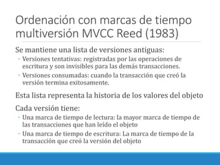 Ordenación con marcas de tiempo
multiversión MVCC Reed (1983)
Se mantiene una lista de versiones antiguas:
◦ Versiones tentativas: registradas por las operaciones de
escritura y son invisibles para las demás transacciones.
◦ Versiones consumadas: cuando la transacción que creó la
versión termina exitosamente.
Esta lista representa la historia de los valores del objeto
Cada versión tiene:
◦ Una marca de tiempo de lectura: la mayor marca de tiempo de
las transacciones que han leído el objeto
◦ Una marca de tiempo de escritura: La marca de tiempo de la
transacción que creó la versión del objeto
 
