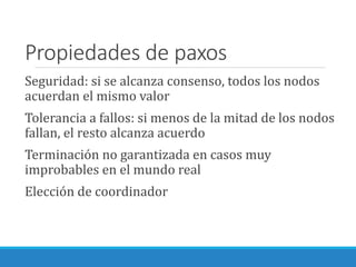 Propiedades de paxos
Seguridad: si se alcanza consenso, todos los nodos
acuerdan el mismo valor
Tolerancia a fallos: si menos de la mitad de los nodos
fallan, el resto alcanza acuerdo
Terminación no garantizada en casos muy
improbables en el mundo real
Elección de coordinador
 