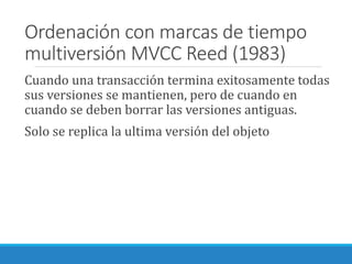 Ordenación con marcas de tiempo
multiversión MVCC Reed (1983)
Cuando una transacción termina exitosamente todas
sus versiones se mantienen, pero de cuando en
cuando se deben borrar las versiones antiguas.
Solo se replica la ultima versión del objeto
 