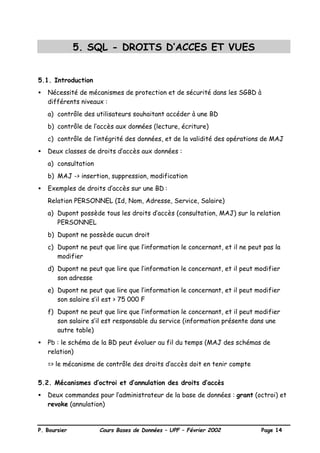 P. Boursier Cours Bases de Données – UPF – Février 2002 Page 14
5. SQL - DROITS D’ACCES ET VUES
5.1. Introduction
• Nécessité de mécanismes de protection et de sécurité dans les SGBD à
différents niveaux :
a) contrôle des utilisateurs souhaitant accéder à une BD
b) contrôle de l’accès aux données (lecture, écriture)
c) contrôle de l’intégrité des données, et de la validité des opérations de MAJ
• Deux classes de droits d’accès aux données :
a) consultation
b) MAJ -> insertion, suppression, modification
• Exemples de droits d’accès sur une BD :
Relation PERSONNEL (Id, Nom, Adresse, Service, Salaire)
a) Dupont possède tous les droits d’accès (consultation, MAJ) sur la relation
PERSONNEL
b) Dupont ne possède aucun droit
c) Dupont ne peut que lire que l’information le concernant, et il ne peut pas la
modifier
d) Dupont ne peut que lire que l’information le concernant, et il peut modifier
son adresse
e) Dupont ne peut que lire que l’information le concernant, et il peut modifier
son salaire s’il est > 75 000 F
f) Dupont ne peut que lire que l’information le concernant, et il peut modifier
son salaire s’il est responsable du service (information présente dans une
autre table)
• Pb : le schéma de la BD peut évoluer au fil du temps (MAJ des schémas de
relation)
=> le mécanisme de contrôle des droits d’accès doit en tenir compte
5.2. Mécanismes d’octroi et d’annulation des droits d’accès
• Deux commandes pour l’administrateur de la base de données : grant (octroi) et
revoke (annulation)
 