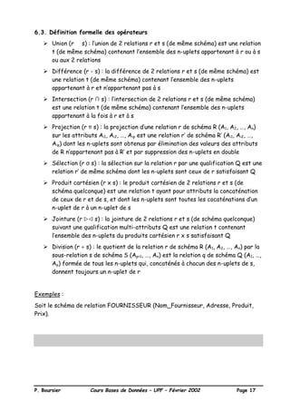 P. Boursier Cours Bases de Données – UPF – Février 2002 Page 17
6.3. Définition formelle des opérateurs
Ø Union (r ∪ s) : l’union de 2 relations r et s (de même schéma) est une relation
t (de même schéma) contenant l’ensemble des n-uplets appartenant à r ou à s
ou aux 2 relations
Ø Différence (r - s) : la différence de 2 relations r et s (de même schéma) est
une relation t (de même schéma) contenant l’ensemble des n-uplets
appartenant à r et n’appartenant pas à s
Ø Intersection (r ∩ s) : l’intersection de 2 relations r et s (de même schéma)
est une relation t (de même schéma) contenant l’ensemble des n-uplets
appartenant à la fois à r et à s
Ø Projection (r π s) : la projection d’une relation r de schéma R (A1, A2, …, An)
sur les attributs Ai1, Ai2, …, Aip est une relation r’ de schéma R’ (Ai1, Ai2, …,
Aip) dont les n-uplets sont obtenus par élimination des valeurs des attributs
de R n’appartenant pas à R’ et par suppression des n-uplets en double
Ø Sélection (r σ s) : la sélection sur la relation r par une qualification Q est une
relation r’ de même schéma dont les n-uplets sont ceux de r satisfaisant Q
Ø Produit cartésien (r x s) : le produit cartésien de 2 relations r et s (de
schéma quelconque) est une relation t ayant pour attributs la concaténation
de ceux de r et de s, et dont les n-uplets sont toutes les cocaténations d’un
n-uplet de r à un n-uplet de s
Ø Jointure (r wwvv s) : la jointure de 2 relations r et s (de schéma quelconque)
suivant une qualification multi-attributs Q est une relation t contenant
l’ensemble des n-uplets du produits cartésien r x s satisfaisant Q
Ø Division (r ÷ s) : le quotient de la relation r de schéma R (A1, A2, …, An) par la
sous-relation s de schéma S (Ap+1, …, An) est la relation q de schéma Q (A1, …,
Ap) formée de tous les n-uplets qui, concaténés à chacun des n-uplets de s,
donnent toujours un n-uplet de r
Exemples :
Soit le schéma de relation FOURNISSEUR (Nom_Fournisseur, Adresse, Produit,
Prix).
 