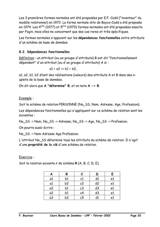 P. Boursier Cours Bases de Données – UPF – Février 2002 Page 20
Les 3 premières formes normales ont été proposées par E.F. Codd ("inventeur" du
modèle relationnel) en 1972. La forme normale dite de Boyce-Codd a été proposée
en 1974. Les 4ème
(1977) et 5ème
(1979) formes normales ont été proposées ensuite
par Fagin, mais elles ne concernent que des cas rares et très spécifiques.
Les formes normales s'appuient sur les dépendances fonctionnelles entre attributs
d'un schéma de base de données.
8.2. Dépendances fonctionnelles
Définition : un attribut (ou un groupe d'attributs) B est dit "fonctionnellement
dépendant" d'un attribut (ou d'un groupe d'attributs) A si :
a1 = a2 => b1 = b2,
a1, a2, b1, b2 étant des réalisations (valeurs) des attributs A et B dans des n-
uplets de la base de données.
On dit alors que A "détermine" B, et on note A -> B.
Exemple :
Soit le schéma de relation PERSONNE (No_SS, Nom, Adresse, Age, Profession).
Les dépendances fonctionnelles qui s'appliquent sur ce schéma de relation sont les
suivantes :
No_SS -> Nom, No_SS -> Adresse, No_SS -> Age, No_SS -> Profession.
On pourra aussi écrire :
No_SS -> Nom Adresse Age Profession.
L'attribut No_SS détermine tous les attributs du schéma de relation. Il s'agit
d'une propriété de la clé d'une schéma de relation.
Exercice :
Soit la relation suivante r de schéma R (A, B, C, D, E).
A B C D E
a1 b1 c1 d1 e1
a1 b2 c2 d2 e1
a2 b1 c3 d3 e1
a2 b1 c4 d3 e1
a3 b2 c5 d1 e1
 