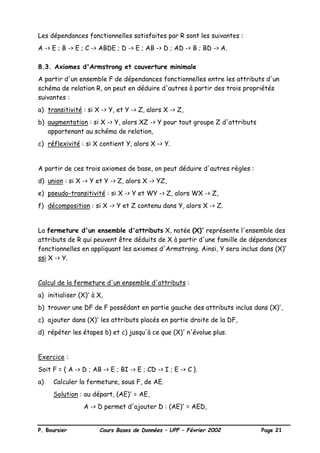 P. Boursier Cours Bases de Données – UPF – Février 2002 Page 21
Les dépendances fonctionnelles satisfaites par R sont les suivantes :
A -> E ; B -> E ; C -> ABDE ; D -> E ; AB -> D ; AD -> B ; BD -> A.
8.3. Axiomes d'Armstrong et couverture minimale
A partir d'un ensemble F de dépendances fonctionnelles entre les attributs d'un
schéma de relation R, on peut en déduire d'autres à partir des trois propriétés
suivantes :
a) transitivité : si X -> Y, et Y -> Z, alors X -> Z,
b) augmentation : si X -> Y, alors XZ -> Y pour tout groupe Z d'attributs
appartenant au schéma de relation,
c) réflexivité : si X contient Y, alors X -> Y.
A partir de ces trois axiomes de base, on peut déduire d'autres règles :
d) union : si X -> Y et Y -> Z, alors X -> YZ,
e) pseudo-transitivité : si X -> Y et WY -> Z, alors WX -> Z,
f) décomposition : si X -> Y et Z contenu dans Y, alors X -> Z.
La fermeture d'un ensemble d'attributs X, notée (X)+
représente l'ensemble des
attributs de R qui peuvent être déduits de X à partir d'une famille de dépendances
fonctionnelles en appliquant les axiomes d'Armstrong. Ainsi, Y sera inclus dans (X)+
ssi X -> Y.
Calcul de la fermeture d'un ensemble d'attributs :
a) initialiser (X)+
à X,
b) trouver une DF de F possédant en partie gauche des attributs inclus dans (X)+
,
c) ajouter dans (X)+
les attributs placés en partie droite de la DF,
d) répéter les étapes b) et c) jusqu'à ce que (X)+
n'évolue plus.
Exercice :
Soit F = { A -> D ; AB -> E ; BI -> E ; CD -> I ; E -> C }.
a) Calculer la fermeture, sous F, de AE.
Solution : au départ, (AE)+
= AE,
A -> D permet d'ajouter D : (AE)+
= AED,
 