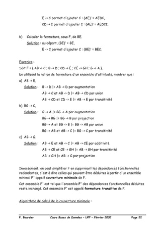 P. Boursier Cours Bases de Données – UPF – Février 2002 Page 22
E -> C permet d'ajouter C : (AE)+
= AEDC,
CD -> I permet d'ajouter I : (AE)+
= AEDCI.
b) Calculer la fermeture, sous F, de BE.
Solution : au départ, (BE)+
= BE,
E -> C permet d'ajouter C : (BE)+
= BEC.
Exercice :
Soit F = { AB -> C ; B -> D ; CD -> E ; CE -> GH ; G -> A }.
En utilisant la notion de fermeture d'un ensemble d'attributs, montrer que :
a) AB -> E,
Solution : B -> D |= AB -> D par augmentation
AB -> C et AB -> D |= AB -> CD par union
AB -> CD et CD -> E |= AB -> E par transitivité
b) BG -> C,
Solution : G -> A |= BG -> A par augmentation
BG -> BG |= BG -> B par projection
BG -> A et BG -> B |= BG -> AB par union
BG -> AB et AB -> C |= BG -> C par transitivité
c) AB -> G.
Solution : AB -> E et AB -> C |= AB -> CE par additivité
AB -> CE et CE -> GH |= AB -> GH par transitivité
AB -> GH |= AB -> G par projection
Inversement, on peut simplifier F en supprimant les dépendances fonctionnelles
redondantes, c'est à dire celles qui peuvent être déduites à partir d'un ensemble
minimal F' appelé couverture minimale de F.
Cet ensemble F' est tel que l'ensemble F+
des dépendances fonctionnelles déduites
reste inchangé. Cet ensemble F+
est appelé fermeture transitive de F.
Algorithme de calcul de la couverture minimale :
 