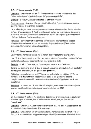 P. Boursier Cours Bases de Données – UPF – Février 2002 Page 26
8.7. 1ère
forme normale (FN1)
Définition : une relation est en 1ère
forme normale si elle ne contient que des
"valeurs atomiques", c'est-à-dire pas de "groupes répétitifs".
Exemple : la valeur "Jacques" affectée à l'attribut Prénom
Contre-exemple : la valeur "Jacques, Paul" affectée à l'attribut Prénom, à moins
qu'il ne s'agisse d'un prénom composé.
De la même façon, on ne pourra pas mettre dans un même attribut Parent tous les
enfants d'une personne. Il faudra, soit prévoir autant de colonnes que de nombre
d'enfants possibles, soit insérer dans la base autant de n-uplets que d'enfants en
répétant à chaque fois le nom du parent.
Remarque : cette restriction est très contraignante pour certaines classes
d'applications telles que la conception assistée par ordinateur (CAO) ou les
systèmes d'information géographique (SIG).
8.8. 2ème
forme normale (FN2)
La 2ème
forme normale s'appuie sur la notion de DF "complète" (ou "pleine").
Une DF X -> Y est complète si, X et Y étant attributs d'une même relation, Y n'est
pas fonctionnellement dépendant d'un sous-ensemble de X.
Exemple : si AB -> C sur R (A, B, C), on ne peut avoir ni A -> C ni B -> C.
Dans le cas contraire, c'est-à-dire si on peut enlever un attribut de X, et que la DF
est toujours applicable, on dit qu'elle est "partielle".
Définition : une relation est en 2ème
forme normale si elle est déjà en 1ère
forme
normale, et si tout attribut n’appartenant pas à la clé (primaire) dépend
complètement de cette clé, c’est-à-dire si toutes les DF s’appliquant sur R sont
complètes.
Remarque : si toutes les DF sont des DF "simples", avec un seul attribut en partie
gauche, ou si les clés sont atomiques, alors la relation est FN2.
8.9. 3ème
forme normale (FN3)
En décomposant R en R1 et R2, on élimine des risques d'erreurs, mais on peut avoir
d'autres types d'erreurs, lors d'opérations de mise à jour, du fait des DF
"transitives".
Définition : une DF X -> Z est transitive lorsqu'on a X -> Y et Y-> Z (application de
la transitivité avec les axiomes d'Armstrong).
Définition : une relation est en troisième forme normale si elle satisfait FN1 et
FN2, et si aucun attribut n'appartenant pas à la clé (primaire) ne dépend de la clé
 