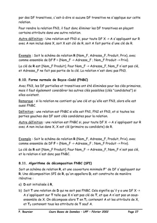 P. Boursier Cours Bases de Données – UPF – Février 2002 Page 27
par des DF transitives, c'est-à-dire si aucune DF transitive ne s'applique sur cette
relation.
Pour rendre la relation FN3, il faut donc éliminer les DF transitives en plaçant
certains attributs dans une autre relation.
Autre définition : Une relation est FN3 si, pour toute DF X -> A s'appliquant sur R
avec A non inclus dans X, soit X est clé de R, soit A fait partie d'une clé de R.
Exemple : Soit le schéma de relation R (Nom_F, Adresse_F, Produit, Prix), avec
comme ensemble de DF F = {Nom_F -> Adresse_F ; Nom_F Produit -> Prix}.
La clé de R est [Nom_F Produit]. Pour Nom_F -> Adresse_F, Nom_F n'est pas clé,
et Adresse_F ne fait pas partie de la clé. La relation n'est donc pas FN3.
8.10. Forme normale de Boyce-Codd (FNBC)
Avec FN3, les DF partielles et transitives ont été éliminées pour les clés primaires,
mais il faut également considérer les autres clés possibles (clés "candidates") si
elles existent.
Remarque : si la relation ne contient qu'une clé et qu'elle est FN3, alors elle est
aussi FNBC.
Définition : une relation est FNBC si elle est FN1, FN2 et FN3, et si toutes les
parties gauches des DF sont clés candidates pour la relation.
Autre définition : une relation est FNBC si, pour toute DF X -> A s'appliquant sur R
avec A non inclus dans X, X est clé (primaire ou candidate) de R.
Exemple : Soit le schéma de relation R (Nom_F, Adresse_F, Produit, Prix), avec
comme ensemble de DF F = {Nom_F -> Adresse_F ; Nom_F Produit -> Prix}.
La clé de R est [Nom_F Produit]. Pour Nom_F -> Adresse_F, Nom_F n'est pas clé,
et la relation n'est donc pas FNBC.
8.11. Algorithme de décomposition FNBC (SPI)
Soit un schéma de relation R, et une couverture minimale F' de DF s'appliquant sur
R. Une décomposition SPI de R, qu'on appellera D, est construite de manière
itérative :
a) D est initialisée à R,
b) Soit T une relation de D qui ne soit pas FNBC. Cela signifie qu'il y a une DF X ->
A s'appliquant sur T telle que X n'est pas clé de T, et que A n'est pas un sous-
ensemble de X. On décompose alors T en T1 contenant A et les attributs de X,
et T2 contenant tous les attributs de T sauf A.
 