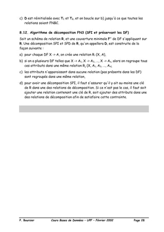 P. Boursier Cours Bases de Données – UPF – Février 2002 Page 28
c) D est réinitialisée avec T1 et T2, et on boucle sur b) jusqu'à ce que toutes les
relations soient FNBC.
8.12. Algorithme de décomposition FN3 (SPI et préservant les DF)
Soit un schéma de relation R, et une couverture minimale F' de DF s'appliquant sur
R. Une décomposition SPI et SPD de R, qu'on appellera D, est construite de la
façon suivante :
a) pour chaque DF X -> A, on crée une relation Ri (X, A),
b) si on a plusieurs DF telles que X -> A1, X -> A2, …, X -> An, alors on regroupe tous
ces attributs dans une même relation Rj (X, A1, A2, …, An),
c) les attributs n'apparaissant dans aucune relation (pas présents dans les DF)
sont regroupés dans une même relation,
d) pour avoir une décomposition SPI, il faut s'assurer qu'il y ait au-moins une clé
de R dans une des relations de décomposition. Si ce n'est pas le cas, il faut soit
ajouter une relation contenant une clé de R, soit ajouter des attributs dans une
des relations de décomposition afin de satisfaire cette contrainte.
 