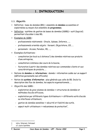 P. Boursier Cours Bases de Données – UPF – Février 2002 Page 3
1. INTRODUCTION
1.1. Objectifs
• Définition : base de données (BD) = ensemble de données accessibles et
exploitables au moyen d’un ensemble de programmes.
• Définition : système de gestion de bases de données (SGBD) = outil (logiciel)
permettant d’accéder à des BD.
• Exemples de SGBD :
- professionnels relationnels : Oracle, Sybase, Informix, ...,
- professionnels orientés-objets : Versant, Objectstore, O2, ...
- personnels : Access, Paradox, 4D, ...,
• Exemples d’utilisations :
- consultation (en local ou à distance1
) des données relatives aux produits
d’une entreprise,
- consultation à distance des cours de la bourse,
- facturation à partir des données relatives aux commandes-clients et aux
caractéristiques de produits, ...
• Notions de données vs. informations : donnée = information codée sur un support
(définition personnelle non officielle)
• Notion de système d’information : plus générale que celle de BD. Inclut la
description des flux de données, les aspects organisationnels, ...
• Objectifs des SGBD :
- exploitation de gros volumes de données => structures de données et
méthodes d’accès efficaces,
- exploitation par différents types d’utilisateurs => différents outils d’accès
ou interfaces-utilisateurs,
- gestion de données sensibles => sécurité et fiabilité des outils,
- aspect multi-utilisateurs => mécanismes de protection2
,
1 intro. Internet, Intranet
2
cf. cours Système
 