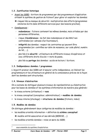 P. Boursier Cours Bases de Données – UPF – Février 2002 Page 4
1.2. Justification historique
• Avant les SGBD : écriture de programmes par des programmeurs d’application
utilisant le système de gestion de fichiers3
pour gérer et exploiter les données
è risques liés au manque de sécurité + multiplication des efforts (programmes
similaires écrits dans différents services pour des besoins proches).
• Conséquences :
- redondances : fichiers contenant les mêmes données, mais utilisées par des
personnes différentes,
- risque d’incohérences : du fait des redondances et des MAJ non
centralisées (ex: adresse d’un fournisseur),
- intégrité des données : respect de contraintes qui peuvent être
programmées (ex: contrôles sur date de naissance, sur code pôstal, numéro
de tél., ...),
- pbs liés à la sécurité : utilisateurs de différents niveaux d’expérience et
avec différents droits d’accès => mots de passe,
- pbs liés au partage des données : accès en lecture / écriture.
1.3. Indépendance données / programmes
L'objectif premier des SGBD est d'assurer cette indépendance, en libérant les
programmeurs et les utilisateurs en général de la connaissance précise de la façon
dont les données sont structurées.
1.4. Niveaux d’abstraction
On a coutume de distinguer plusieurs niveaux de représentation ou d’abstraction
pour les bases de données et les systèmes d’information de manière plus générale :
• le niveau externe (utilisateur) -> vues
• le niveau conceptuel (concepteur, administrateur) -> modèles de données
• le niveau interne (stockage) -> structures de données (fichiers, index)
1.5. Modèles de données
On distingue généralement deux catégories de modèles de données :
• les modèles orientés information -> définition du schéma conceptuel
è modèle entité-association et ses dérivés (MERISE, ...)
• les modèles orientés données -> mise-en-œuvre du SGBD
3
sous-ensemble du système d’exploitation
 