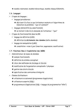 P. Boursier Cours Bases de Données – UPF – Février 2002 Page 5
è modèle relationnel, modèle hiérarchique, modèle réseau/CODASYL
1.6. Langages
• 2 types de langages :
• langages procéduraux
è décrivent à la fois ce que l’utilisateur souhaite et l’algorithme de
résolution du problème : “quoi et comment”
• langages déclaratifs (ou assertionnels)
è se limitent à décrire la demande de l’utilisateur : “quoi”
• 2 types de fonctionnalités dans les BD
• langage de définition (LDD)
è définition du dictionnaire des données (méta-données)
• langage de manipulation (LMD)
è consultation + mise à jour (insertion, suppression, modification)
1.7. Fonctions liées à l’exploitation des SGBD
• Administrateur de bases de données
è analyse fonctionnelle
è définition du schéma conceptuel
è choix des méthodes de stockage et d’accès
è modification de l’organisation conceptuelle / physique
è gestion des droits d’accès
è spécification des contraintes d’intégrité
• Classes d’utilisateurs
è utilisateurs occasionnels (programmes d’application)
è utilisateurs experts (SQL)
è programmeurs d’applications (SQL + langage de programmation “hôte”)
 