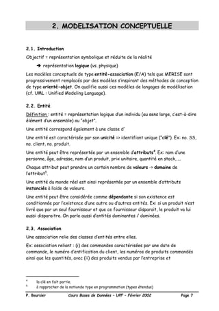 P. Boursier Cours Bases de Données – UPF – Février 2002 Page 7
2. MODELISATION CONCEPTUELLE
2.1. Introduction
Objectif = représentation symbolique et réduite de la réalité
è représentation logique (vs. physique)
Les modèles conceptuels de type entité-association (E/A) tels que MERISE sont
progressivement remplacés par des modèles s’inspirant des méthodes de conception
de type orienté-objet. On qualifie aussi ces modèles de langages de modélisation
(cf. UML : Unified Modeling Language).
2.2. Entité
Définition : entité = représentation logique d’un individu (au sens large, c’est-à-dire
élément d’un ensemble) ou “objet”.
Une entité correspond également à une classe d'
Une entité est caractérisée par son unicité => identifiant unique (“clé”). Ex: no. SS,
no. client, no. produit.
Une entité peut être représentée par un ensemble d’attributs4
. Ex: nom d’une
personne, âge, adresse, nom d’un produit, prix unitaire, quantité en stock, ...
Chaque attribut peut prendre un certain nombre de valeurs -> domaine de
l’attribut5
.
Une entité du monde réel est ainsi représentée par un ensemble d’attributs
instanciés à l’aide de valeurs.
Une entité peut être considérée comme dépendante si son existence est
conditionnée par l’existence d’une autre ou d’autres entités. Ex: si un produit n’est
livré que par un seul fournisseur et que ce fournisseur disparait, le produit va lui
aussi disparaitre. On parle aussi d’entités dominantes / dominées.
2.3. Association
Une association relie des classes d’entités entre elles.
Ex: association reliant : (i) des commandes caractérisées par une date de
commande, le numéro d’entification du client, les numéros de produits commandés
ainsi que les quantités, avec (ii) des produits vendus par l’entreprise et
4
la clé en fait partie.
5
à rapprocher de la notionde type en programmation (types étendus)
 