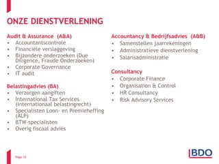 ONZE DIENSTVERLENING Audit & Assurance  (A&A)  Accountantscontrole Financiële verslaggeving Bijzondere onderzoeken (Due Diligence, Fraude Onderzoeken) Corporate Governance IT audit Belastingadvies (BA) Verzorgen aangiften International Tax Services (internationaal belastingrecht) Specialisten Loon- en Premieheffing (ALP) BTW-specialisten Overig fiscaal advies Accountancy & Bedrijfsadvies  (A&B) Samenstellen jaarrekeningen Administratieve dienstverlening Salarisadministratie  Consultancy  Corporate Finance Organisation & Control HR Consultancy Risk Advisory Services Page  