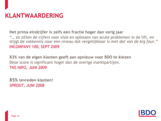 Het prima eindcijfer is zelfs een fractie hoger dan vorig jaar “…  zo zitten de cijfers voor visie en oplossen van acute problemen in de lift, en stijgt de vakkennis naar een niveau dat vergelijkbaar  is met dat van de big four.” INCOMPANY 100, SEPT 2009 83% van de eigen klanten   geeft aan opnieuw voor BDO te kiezen   Deze score is significant hoger dan de overige marktpartijen.  TNS NIPO, JUNI 2009 85%  tevreden klanten ! SPROUT, JUNI 2008 KLANTWAARDERING Page  