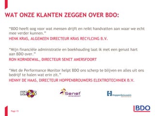 “ BDO heeft oog voor wat mensen drijft en reikt handvatten aan waar we echt mee verder kunnen.” HENK KRAS, ALGEMEEN DIRECTEUR KRAS RECYLCING B.V.   “ Mijn financiële administratie en boekhouding laat ik met een gerust hart aan BDO over.” RON KORNDEWAL, DIRECTEUR SENET AMERSFOORT “ Met de Performance Monitor helpt BDO ons scherp te blijven en alles uit ons bedrijf te halen wat erin zit.” HENNY DE HAAS, DIRECTEUR HOPPENBROUWERS ELEKTROTECHNIEK B.V.  WAT ONZE KLANTEN ZEGGEN OVER BDO: Page  