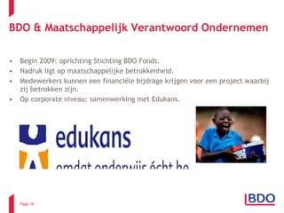 Begin 2009: oprichting Stichting BDO Fonds. Nadruk ligt op maatschappelijke betrokkenheid. Medewerkers kunnen een financiële bijdrage krijgen voor een project waarbij zij betrokken zijn.  Op corporate niveau: samenwerking met Edukans. BDO & Maatschappelijk Verantwoord Ondernemen Page  