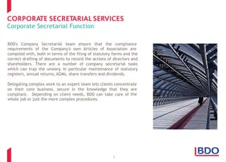 Corporate Secretarial Function
BDO's Company Secretarial team ensure that the compliance
requirements of the Company's own Articles of Association are
complied with, both in terms of the filing of statutory forms and the
correct drafting of documents to record the actions of directors and
shareholders. There are a number of company secretarial tasks
which can trap the unwary, in particular maintenance of statutory
registers, annual returns, AGMs, share transfers and dividends.
Delegating complex work to an expert team lets clients concentrate
on their core business, secure in the knowledge that they are
thecompliant. Depending on client needs, BDO can take care of
whole job or just the more complex procedures.
3
 