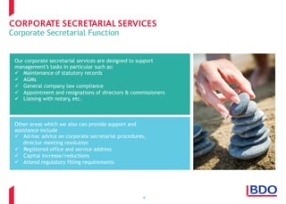 Corporate Secretarial Function
4
Other areas which we also can provide support and
assistance include
  Ad-hoc advice on corporate secretarial procedures,
director meeting resolution
  Registered office and service address
  Capital increase/reductions
  Attend regulatory filling requirements
Our corporate secretarial services are designed to support
management’s tasks in particular such as:
  Maintenance of statutory records
  AGMs
  General company law compliance
  Appointment and resignations of directors & commissioners
  Liaising with notary, etc.
 