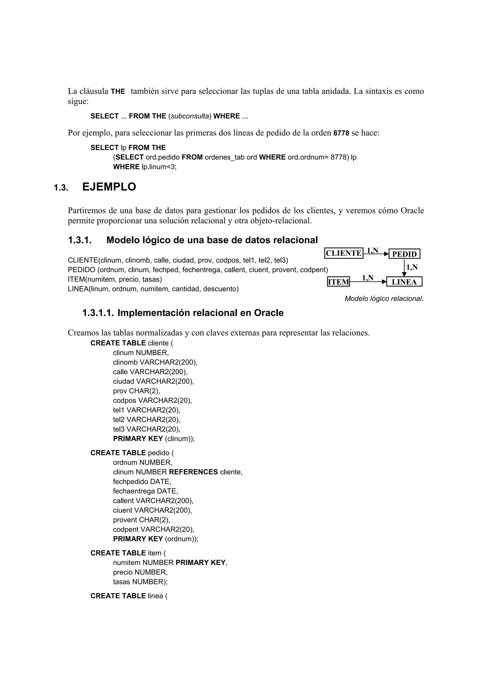 La cláusula THE también sirve para seleccionar las tuplas de una tabla anidada. La sintaxis es como
   sigue:
         SELECT ... FROM THE (subconsulta) WHERE ...

   Por ejemplo, para seleccionar las primeras dos líneas de pedido de la orden 8778 se hace:
         SELECT lp FROM THE
              (SELECT ord.pedido FROM ordenes_tab ord WHERE ord.ordnum= 8778) lp
              WHERE lp.linum<3;

1.3.   EJEMPLO

   Partiremos de una base de datos para gestionar los pedidos de los clientes, y veremos cómo Oracle
   permite proporcionar una solución relacional y otra objeto-relacional.

   1.3.1.     Modelo lógico de una base de datos relacional
                                                                                 CLIENTE 1,N         PEDID
   CLIENTE(clinum, clinomb, calle, ciudad, prov, codpos, tel1, tel2, tel3)
   PEDIDO (ordnum, clinum, fechped, fechentrega, callent, ciuent, provent, codpent)                      1,N
   ITEM(numitem, precio, tasas)                                                           1,N
                                                                                   ITEM             LINEA
   LINEA(linum, ordnum, numitem, cantidad, descuento)
                                                                                      Modelo lógico relacional.

       1.3.1.1. Implementación relacional en Oracle

   Creamos las tablas normalizadas y con claves externas para representar las relaciones.
         CREATE TABLE cliente (
              clinum NUMBER,
              clinomb VARCHAR2(200),
              calle VARCHAR2(200),
              ciudad VARCHAR2(200),
              prov CHAR(2),
              codpos VARCHAR2(20),
              tel1 VARCHAR2(20),
              tel2 VARCHAR2(20),
              tel3 VARCHAR2(20),
              PRIMARY KEY (clinum));
         CREATE TABLE pedido (
              ordnum NUMBER,
              clinum NUMBER REFERENCES cliente,
              fechpedido DATE,
              fechaentrega DATE,
              callent VARCHAR2(200),
              ciuent VARCHAR2(200),
              provent CHAR(2),
              codpent VARCHAR2(20),
              PRIMARY KEY (ordnum));
         CREATE TABLE item (
              numitem NUMBER PRIMARY KEY,
              precio NUMBER,
              tasas NUMBER);
         CREATE TABLE linea (
 
