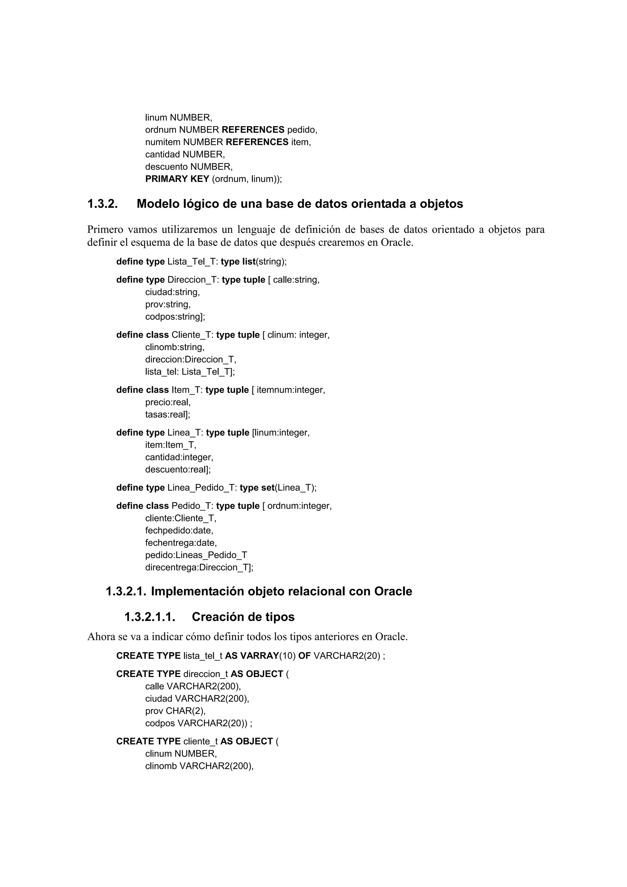 linum NUMBER,
             ordnum NUMBER REFERENCES pedido,
             numitem NUMBER REFERENCES item,
             cantidad NUMBER,
             descuento NUMBER,
             PRIMARY KEY (ordnum, linum));

1.3.2.     Modelo lógico de una base de datos orientada a objetos

Primero vamos utilizaremos un lenguaje de definición de bases de datos orientado a objetos para
definir el esquema de la base de datos que después crearemos en Oracle.
      define type Lista_Tel_T: type list(string);
      define type Direccion_T: type tuple [ calle:string,
             ciudad:string,
             prov:string,
             codpos:string];
      define class Cliente_T: type tuple [ clinum: integer,
             clinomb:string,
             direccion:Direccion_T,
             lista_tel: Lista_Tel_T];
      define class Item_T: type tuple [ itemnum:integer,
             precio:real,
             tasas:real];
      define type Linea_T: type tuple [linum:integer,
             item:Item_T,
             cantidad:integer,
             descuento:real];
      define type Linea_Pedido_T: type set(Linea_T);
      define class Pedido_T: type tuple [ ordnum:integer,
             cliente:Cliente_T,
             fechpedido:date,
             fechentrega:date,
             pedido:Lineas_Pedido_T
             direcentrega:Direccion_T];

    1.3.2.1. Implementación objeto relacional con Oracle

         1.3.2.1.1.      Creación de tipos
Ahora se va a indicar cómo definir todos los tipos anteriores en Oracle.
      CREATE TYPE lista_tel_t AS VARRAY(10) OF VARCHAR2(20) ;
      CREATE TYPE direccion_t AS OBJECT (
           calle VARCHAR2(200),
           ciudad VARCHAR2(200),
           prov CHAR(2),
           codpos VARCHAR2(20)) ;
      CREATE TYPE cliente_t AS OBJECT (
           clinum NUMBER,
           clinomb VARCHAR2(200),
 