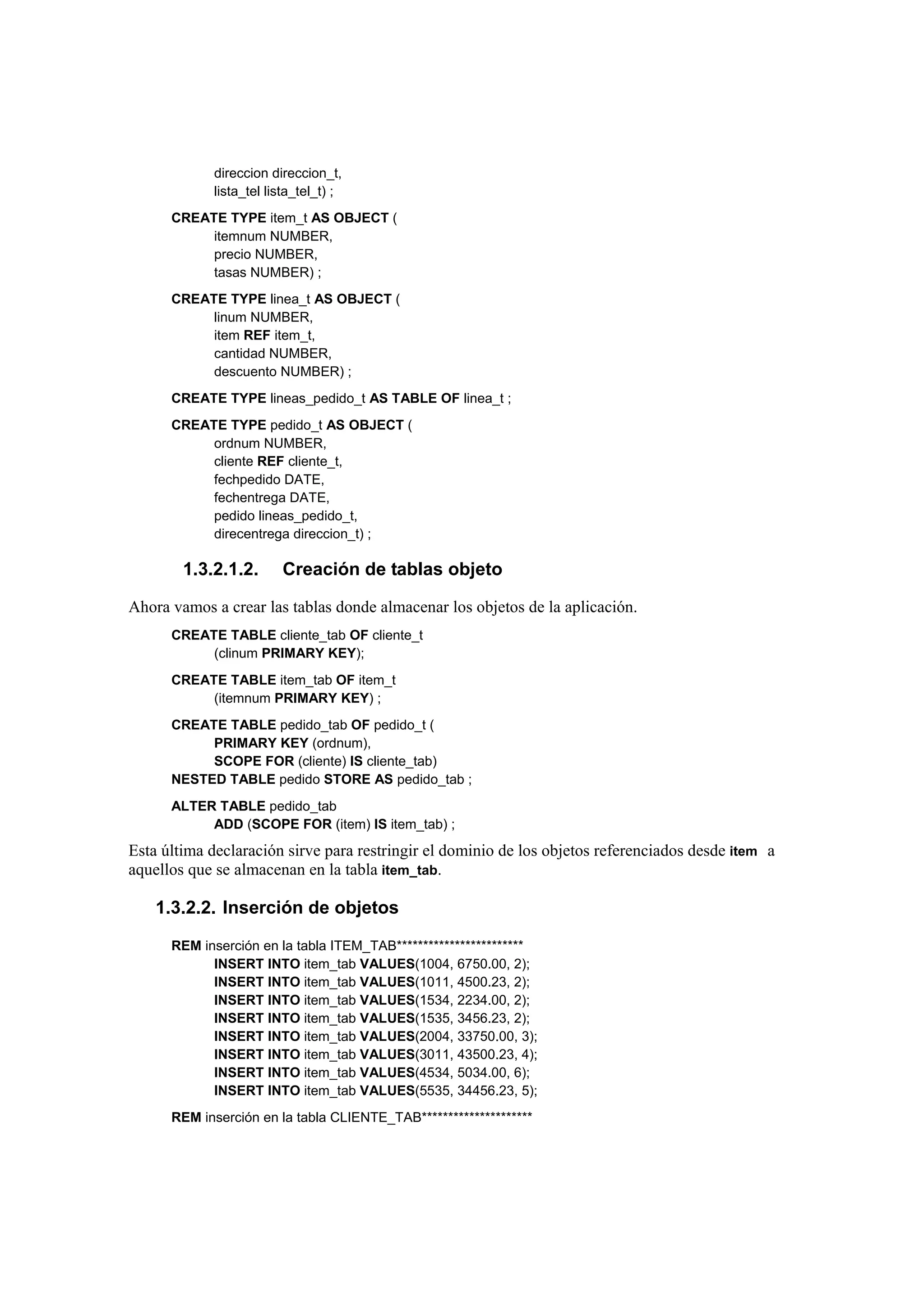 direccion direccion_t,
            lista_tel lista_tel_t) ;
      CREATE TYPE item_t AS OBJECT (
           itemnum NUMBER,
           precio NUMBER,
           tasas NUMBER) ;
      CREATE TYPE linea_t AS OBJECT (
           linum NUMBER,
           item REF item_t,
           cantidad NUMBER,
           descuento NUMBER) ;
      CREATE TYPE lineas_pedido_t AS TABLE OF linea_t ;
      CREATE TYPE pedido_t AS OBJECT (
           ordnum NUMBER,
           cliente REF cliente_t,
           fechpedido DATE,
           fechentrega DATE,
           pedido lineas_pedido_t,
           direcentrega direccion_t) ;

        1.3.2.1.2.      Creación de tablas objeto

Ahora vamos a crear las tablas donde almacenar los objetos de la aplicación.
      CREATE TABLE cliente_tab OF cliente_t
           (clinum PRIMARY KEY);
      CREATE TABLE item_tab OF item_t
           (itemnum PRIMARY KEY) ;
      CREATE TABLE pedido_tab OF pedido_t (
           PRIMARY KEY (ordnum),
           SCOPE FOR (cliente) IS cliente_tab)
      NESTED TABLE pedido STORE AS pedido_tab ;
      ALTER TABLE pedido_tab
           ADD (SCOPE FOR (item) IS item_tab) ;
Esta última declaración sirve para restringir el dominio de los objetos referenciados desde item a
aquellos que se almacenan en la tabla item_tab.

    1.3.2.2. Inserción de objetos

      REM inserción en la tabla ITEM_TAB************************
            INSERT INTO item_tab VALUES(1004, 6750.00, 2);
            INSERT INTO item_tab VALUES(1011, 4500.23, 2);
            INSERT INTO item_tab VALUES(1534, 2234.00, 2);
            INSERT INTO item_tab VALUES(1535, 3456.23, 2);
            INSERT INTO item_tab VALUES(2004, 33750.00, 3);
            INSERT INTO item_tab VALUES(3011, 43500.23, 4);
            INSERT INTO item_tab VALUES(4534, 5034.00, 6);
            INSERT INTO item_tab VALUES(5535, 34456.23, 5);
      REM inserción en la tabla CLIENTE_TAB*********************
 