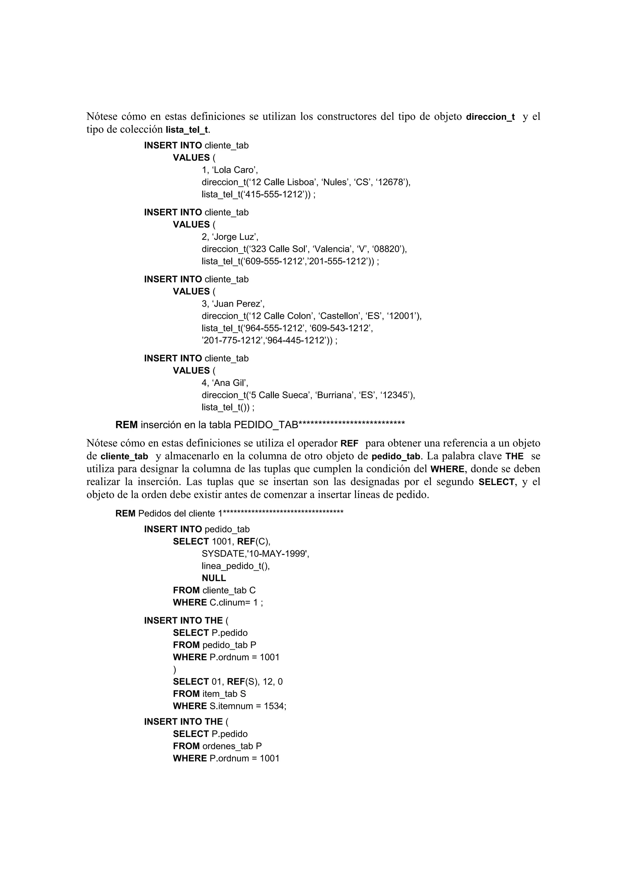 Nótese cómo en estas definiciones se utilizan los constructores del tipo de objeto direccion_t y el
tipo de colección lista_tel_t.
             INSERT INTO cliente_tab
                  VALUES (
                        1, ‘Lola Caro’,
                        direccion_t(‘12 Calle Lisboa’, ‘Nules’, ‘CS’, ‘12678’),
                        lista_tel_t(‘415-555-1212’)) ;
             INSERT INTO cliente_tab
                  VALUES (
                        2, ‘Jorge Luz’,
                        direccion_t(‘323 Calle Sol’, ‘Valencia’, ‘V’, ‘08820’),
                        lista_tel_t(‘609-555-1212’,’201-555-1212’)) ;
             INSERT INTO cliente_tab
                  VALUES (
                        3, ‘Juan Perez’,
                        direccion_t(‘12 Calle Colon’, ‘Castellon’, ‘ES’, ‘12001’),
                        lista_tel_t(‘964-555-1212’, ‘609-543-1212’,
                        ’201-775-1212’,‘964-445-1212’)) ;
             INSERT INTO cliente_tab
                  VALUES (
                        4, ‘Ana Gil’,
                        direccion_t(‘5 Calle Sueca’, ‘Burriana’, ‘ES’, ‘12345’),
                        lista_tel_t()) ;
      REM inserción en la tabla PEDIDO_TAB***************************
Nótese cómo en estas definiciones se utiliza el operador REF para obtener una referencia a un objeto
de cliente_tab y almacenarlo en la columna de otro objeto de pedido_tab. La palabra clave THE se
utiliza para designar la columna de las tuplas que cumplen la condición del WHERE, donde se deben
realizar la inserción. Las tuplas que se insertan son las designadas por el segundo SELECT, y el
objeto de la orden debe existir antes de comenzar a insertar líneas de pedido.
      REM Pedidos del cliente 1**********************************
             INSERT INTO pedido_tab
                  SELECT 1001, REF(C),
                        SYSDATE,'10-MAY-1999',
                        linea_pedido_t(),
                        NULL
                  FROM cliente_tab C
                  WHERE C.clinum= 1 ;
             INSERT INTO THE (
                  SELECT P.pedido
                  FROM pedido_tab P
                  WHERE P.ordnum = 1001
                  )
                  SELECT 01, REF(S), 12, 0
                  FROM item_tab S
                  WHERE S.itemnum = 1534;
             INSERT INTO THE (
                  SELECT P.pedido
                  FROM ordenes_tab P
                  WHERE P.ordnum = 1001
 