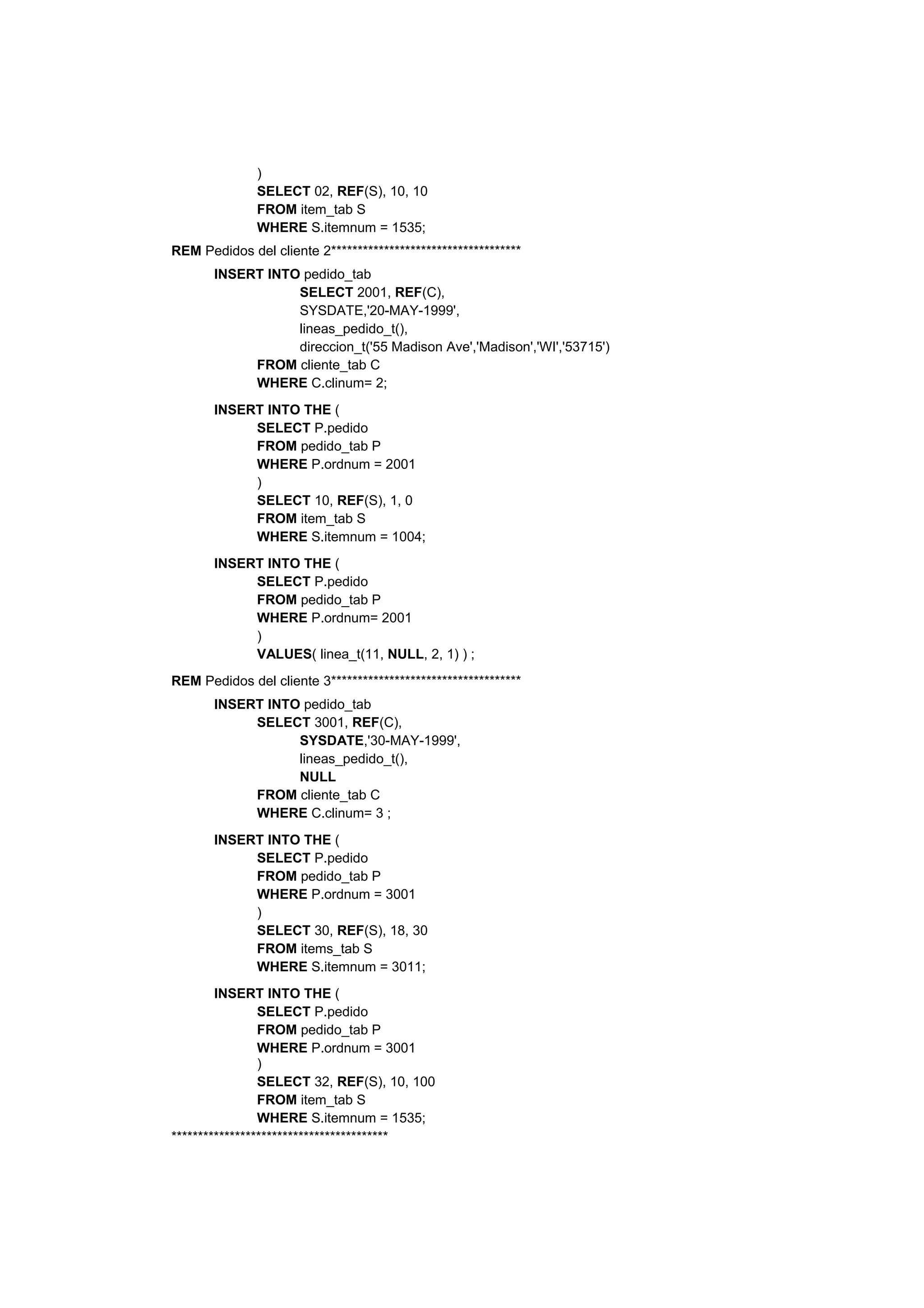 )
              SELECT 02, REF(S), 10, 10
              FROM item_tab S
              WHERE S.itemnum = 1535;
REM Pedidos del cliente 2************************************
       INSERT INTO pedido_tab
                  SELECT 2001, REF(C),
                  SYSDATE,'20-MAY-1999',
                  lineas_pedido_t(),
                  direccion_t('55 Madison Ave','Madison','WI','53715')
            FROM cliente_tab C
            WHERE C.clinum= 2;
       INSERT INTO THE (
            SELECT P.pedido
            FROM pedido_tab P
            WHERE P.ordnum = 2001
            )
            SELECT 10, REF(S), 1, 0
            FROM item_tab S
            WHERE S.itemnum = 1004;
       INSERT INTO THE (
            SELECT P.pedido
            FROM pedido_tab P
            WHERE P.ordnum= 2001
            )
            VALUES( linea_t(11, NULL, 2, 1) ) ;
REM Pedidos del cliente 3************************************
       INSERT INTO pedido_tab
            SELECT 3001, REF(C),
                  SYSDATE,'30-MAY-1999',
                  lineas_pedido_t(),
                  NULL
            FROM cliente_tab C
            WHERE C.clinum= 3 ;
       INSERT INTO THE (
            SELECT P.pedido
            FROM pedido_tab P
            WHERE P.ordnum = 3001
            )
            SELECT 30, REF(S), 18, 30
            FROM items_tab S
            WHERE S.itemnum = 3011;
        INSERT INTO THE (
                SELECT P.pedido
                FROM pedido_tab P
                WHERE P.ordnum = 3001
                )
                SELECT 32, REF(S), 10, 100
                FROM item_tab S
                WHERE S.itemnum = 1535;
*****************************************
 