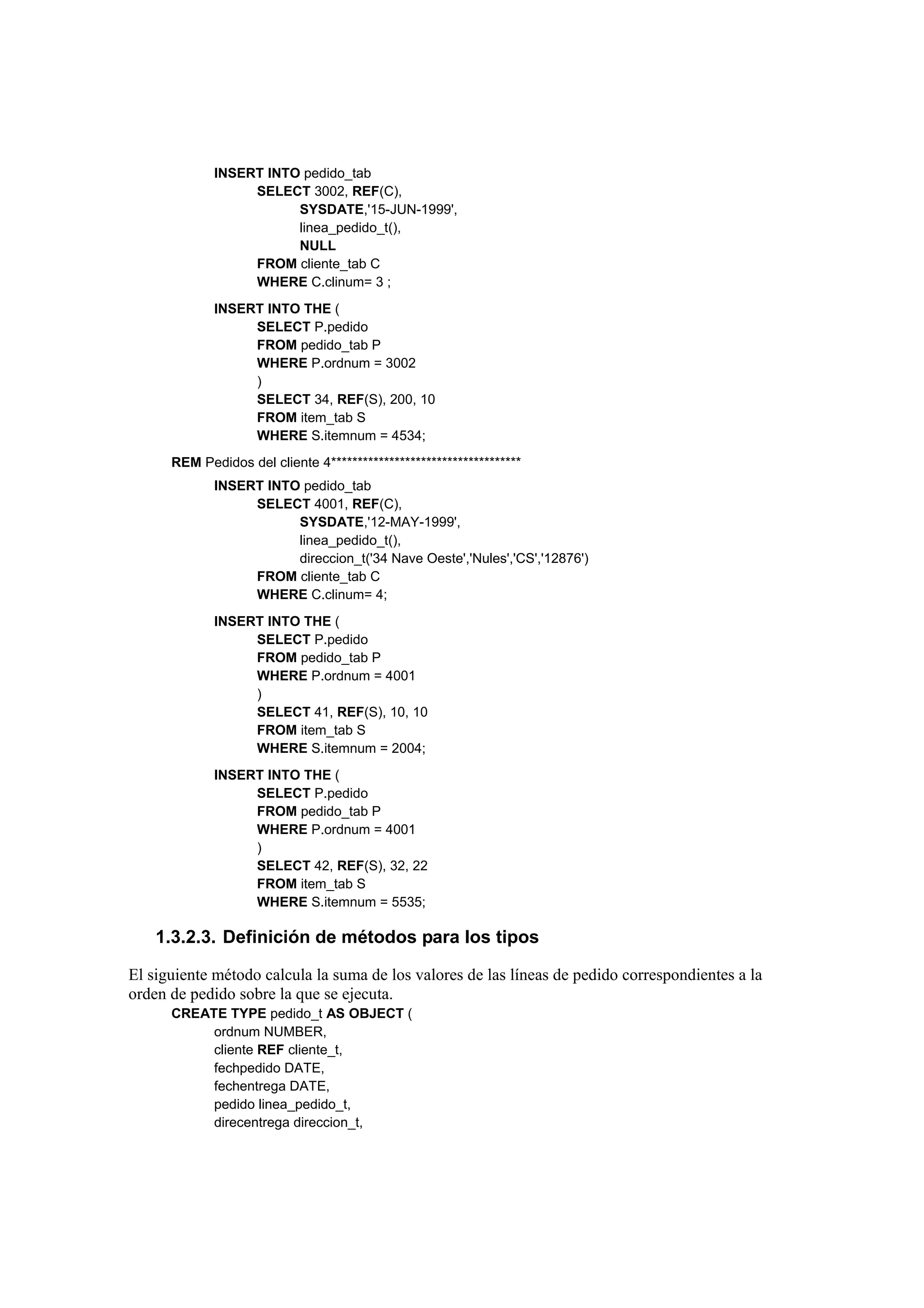 INSERT INTO pedido_tab
                  SELECT 3002, REF(C),
                        SYSDATE,'15-JUN-1999',
                        linea_pedido_t(),
                        NULL
                  FROM cliente_tab C
                  WHERE C.clinum= 3 ;
             INSERT INTO THE (
                  SELECT P.pedido
                  FROM pedido_tab P
                  WHERE P.ordnum = 3002
                  )
                  SELECT 34, REF(S), 200, 10
                  FROM item_tab S
                  WHERE S.itemnum = 4534;
      REM Pedidos del cliente 4************************************
             INSERT INTO pedido_tab
                  SELECT 4001, REF(C),
                        SYSDATE,'12-MAY-1999',
                        linea_pedido_t(),
                        direccion_t('34 Nave Oeste','Nules','CS','12876')
                  FROM cliente_tab C
                  WHERE C.clinum= 4;
             INSERT INTO THE (
                  SELECT P.pedido
                  FROM pedido_tab P
                  WHERE P.ordnum = 4001
                  )
                  SELECT 41, REF(S), 10, 10
                  FROM item_tab S
                  WHERE S.itemnum = 2004;
             INSERT INTO THE (
                  SELECT P.pedido
                  FROM pedido_tab P
                  WHERE P.ordnum = 4001
                  )
                  SELECT 42, REF(S), 32, 22
                  FROM item_tab S
                  WHERE S.itemnum = 5535;

    1.3.2.3. Definición de métodos para los tipos

El siguiente método calcula la suma de los valores de las líneas de pedido correspondientes a la
orden de pedido sobre la que se ejecuta.
      CREATE TYPE pedido_t AS OBJECT (
           ordnum NUMBER,
           cliente REF cliente_t,
           fechpedido DATE,
           fechentrega DATE,
           pedido linea_pedido_t,
           direcentrega direccion_t,
 
