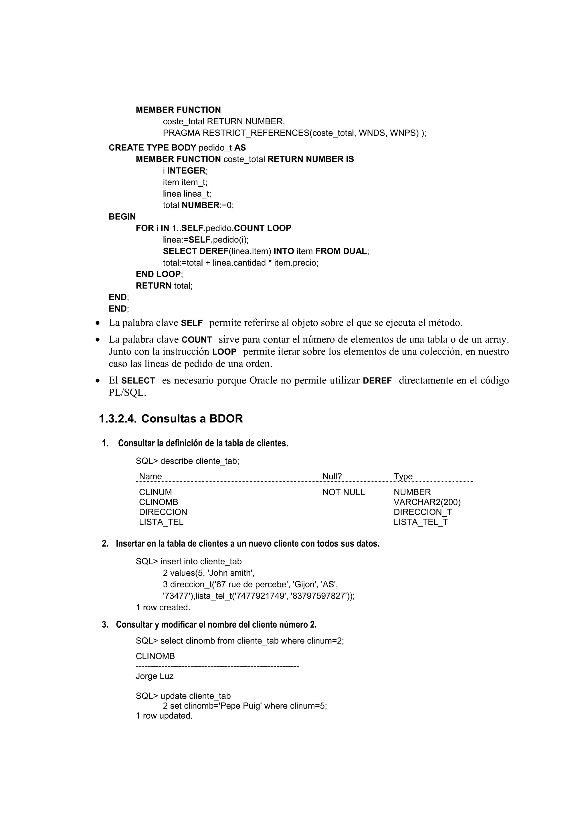 MEMBER FUNCTION
                coste_total RETURN NUMBER,
                PRAGMA RESTRICT_REFERENCES(coste_total, WNDS, WNPS) );
      CREATE TYPE BODY pedido_t AS
           MEMBER FUNCTION coste_total RETURN NUMBER IS
                  i INTEGER;
                  item item_t;
                  linea linea_t;
                  total NUMBER:=0;
      BEGIN
           FOR i IN 1..SELF.pedido.COUNT LOOP
                  linea:=SELF.pedido(i);
                  SELECT DEREF(linea.item) INTO item FROM DUAL;
                  total:=total + linea.cantidad * item.precio;
           END LOOP;
           RETURN total;
      END;
      END;
• La palabra clave SELF permite referirse al objeto sobre el que se ejecuta el método.
• La palabra clave COUNT sirve para contar el número de elementos de una tabla o de un array.
  Junto con la instrucción LOOP permite iterar sobre los elementos de una colección, en nuestro
  caso las líneas de pedido de una orden.
• El SELECT es necesario porque Oracle no permite utilizar DEREF directamente en el código
  PL/SQL.

1.3.2.4. Consultas a BDOR

 1.     Consultar la definición de la tabla de clientes.
            SQL> describe cliente_tab;
             Name                                                       Null?      Type
             CLINUM                                                     NOT NULL   NUMBER
             CLINOMB                                                               VARCHAR2(200)
             DIRECCION                                                             DIRECCION_T
             LISTA_TEL                                                             LISTA_TEL_T

 2. Insertar en la tabla de clientes a un nuevo cliente con todos sus datos.
            SQL> insert into cliente_tab
                   2 values(5, 'John smith',
                   3 direccion_t('67 rue de percebe', 'Gijon', 'AS',
                   '73477'),lista_tel_t('7477921749', '83797597827'));
            1 row created.

 3. Consultar y modificar el nombre del cliente número 2.
            SQL> select clinomb from cliente_tab where clinum=2;
            CLINOMB
            ---------------------------------------------------------
            Jorge Luz

            SQL> update cliente_tab
                   2 set clinomb='Pepe Puig' where clinum=5;
            1 row updated.
 