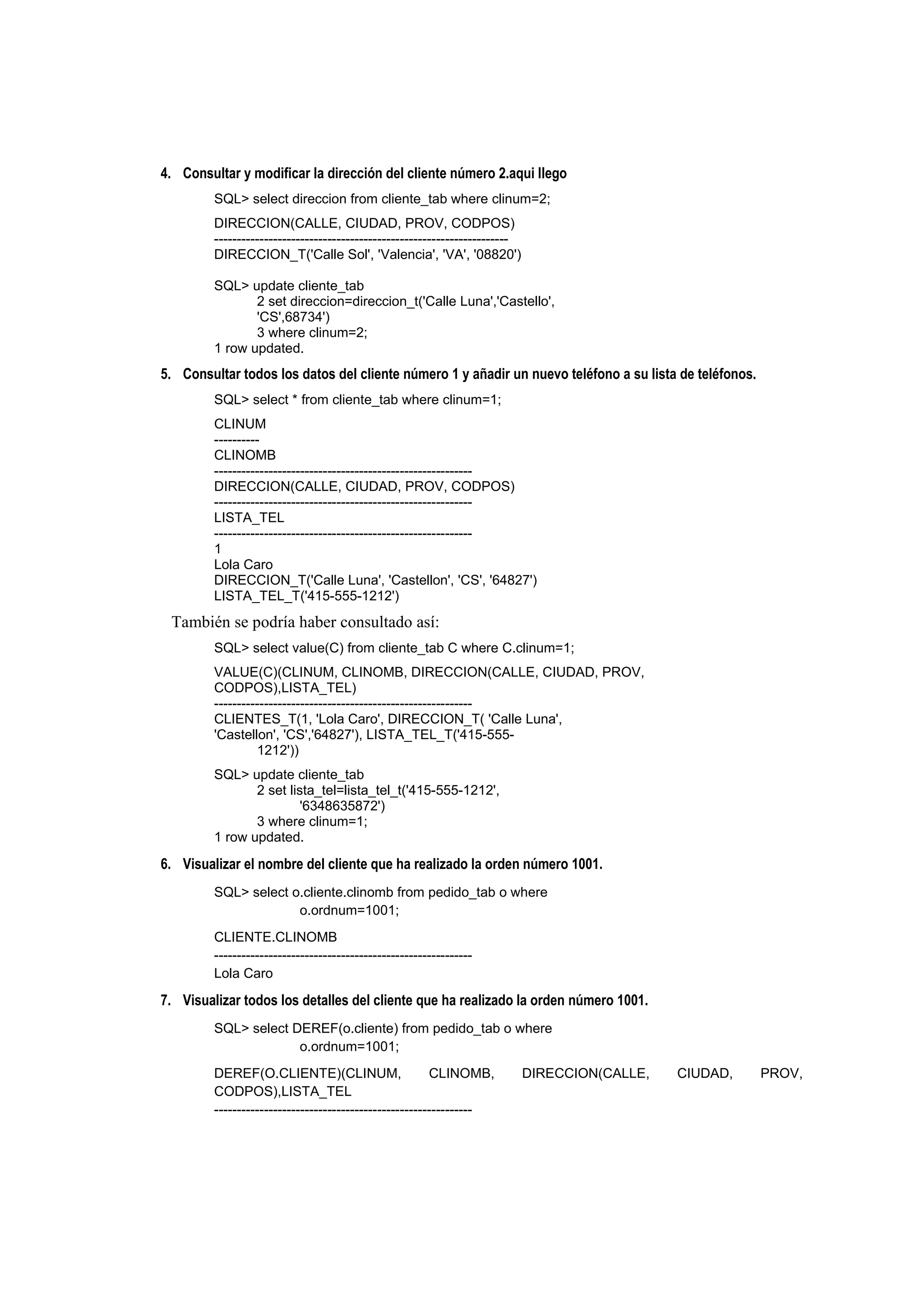 4. Consultar y modificar la dirección del cliente número 2.aqui llego
         SQL> select direccion from cliente_tab where clinum=2;
         DIRECCION(CALLE, CIUDAD, PROV, CODPOS)
         -----------------------------------------------------------------
         DIRECCION_T('Calle Sol', 'Valencia', 'VA', '08820')

         SQL> update cliente_tab
                2 set direccion=direccion_t('Calle Luna','Castello',
                'CS',68734')
                3 where clinum=2;
         1 row updated.
5. Consultar todos los datos del cliente número 1 y añadir un nuevo teléfono a su lista de teléfonos.
         SQL> select * from cliente_tab where clinum=1;
         CLINUM
         ----------
         CLINOMB
         ---------------------------------------------------------
         DIRECCION(CALLE, CIUDAD, PROV, CODPOS)
         ---------------------------------------------------------
         LISTA_TEL
         ---------------------------------------------------------
         1
         Lola Caro
         DIRECCION_T('Calle Luna', 'Castellon', 'CS', '64827')
         LISTA_TEL_T('415-555-1212')
 También se podría haber consultado así:
         SQL> select value(C) from cliente_tab C where C.clinum=1;
         VALUE(C)(CLINUM, CLINOMB, DIRECCION(CALLE, CIUDAD, PROV,
         CODPOS),LISTA_TEL)
         ---------------------------------------------------------
         CLIENTES_T(1, 'Lola Caro', DIRECCION_T( 'Calle Luna',
         'Castellon', 'CS','64827'), LISTA_TEL_T('415-555-
                  1212'))
         SQL> update cliente_tab
                2 set lista_tel=lista_tel_t('415-555-1212',
                         '6348635872')
                3 where clinum=1;
         1 row updated.

6. Visualizar el nombre del cliente que ha realizado la orden número 1001.
         SQL> select o.cliente.clinomb from pedido_tab o where
                      o.ordnum=1001;
         CLIENTE.CLINOMB
         ---------------------------------------------------------
         Lola Caro

7. Visualizar todos los detalles del cliente que ha realizado la orden número 1001.
         SQL> select DEREF(o.cliente) from pedido_tab o where
                      o.ordnum=1001;
         DEREF(O.CLIENTE)(CLINUM,                       CLINOMB,             DIRECCION(CALLE,   CIUDAD,   PROV,
         CODPOS),LISTA_TEL
         ---------------------------------------------------------
 
