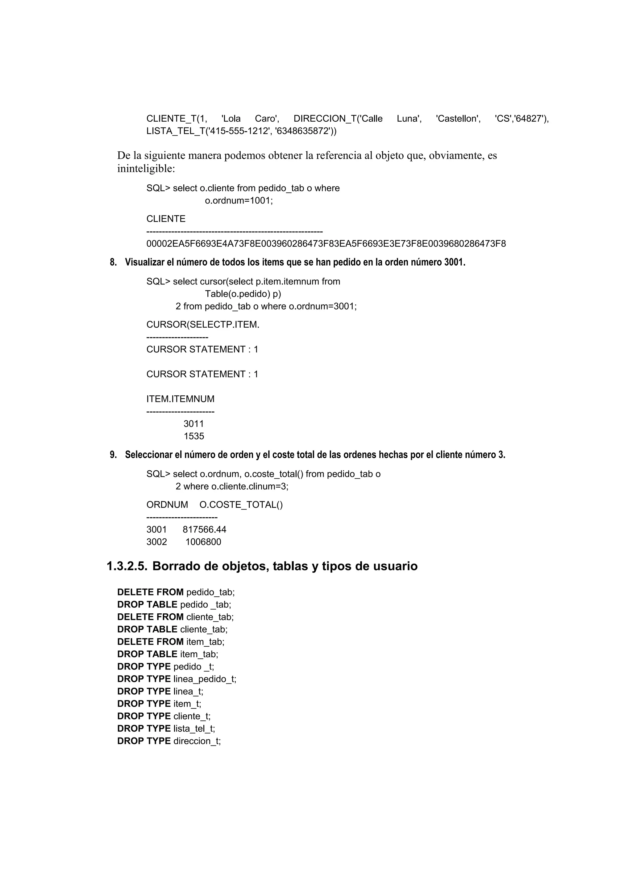 CLIENTE_T(1,   'Lola  Caro',    DIRECCION_T('Calle            Luna',   'Castellon',   'CS','64827'),
        LISTA_TEL_T('415-555-1212', '6348635872'))

 De la siguiente manera podemos obtener la referencia al objeto que, obviamente, es
 ininteligible:
        SQL> select o.cliente from pedido_tab o where
                     o.ordnum=1001;
        CLIENTE
        ---------------------------------------------------------
        00002EA5F6693E4A73F8E003960286473F83EA5F6693E3E73F8E0039680286473F8

8. Visualizar el número de todos los items que se han pedido en la orden número 3001.
        SQL> select cursor(select p.item.itemnum from
                     Table(o.pedido) p)
              2 from pedido_tab o where o.ordnum=3001;
        CURSOR(SELECTP.ITEM.
        --------------------
        CURSOR STATEMENT : 1

        CURSOR STATEMENT : 1

        ITEM.ITEMNUM
        ----------------------
                    3011
                    1535

9. Seleccionar el número de orden y el coste total de las ordenes hechas por el cliente número 3.
        SQL> select o.ordnum, o.coste_total() from pedido_tab o
              2 where o.cliente.clinum=3;
        ORDNUM O.COSTE_TOTAL()
        -----------------------
        3001        817566.44
        3002         1006800

1.3.2.5. Borrado de objetos, tablas y tipos de usuario

 DELETE FROM pedido_tab;
 DROP TABLE pedido _tab;
 DELETE FROM cliente_tab;
 DROP TABLE cliente_tab;
 DELETE FROM item_tab;
 DROP TABLE item_tab;
 DROP TYPE pedido _t;
 DROP TYPE linea_pedido_t;
 DROP TYPE linea_t;
 DROP TYPE item_t;
 DROP TYPE cliente_t;
 DROP TYPE lista_tel_t;
 DROP TYPE direccion_t;
 