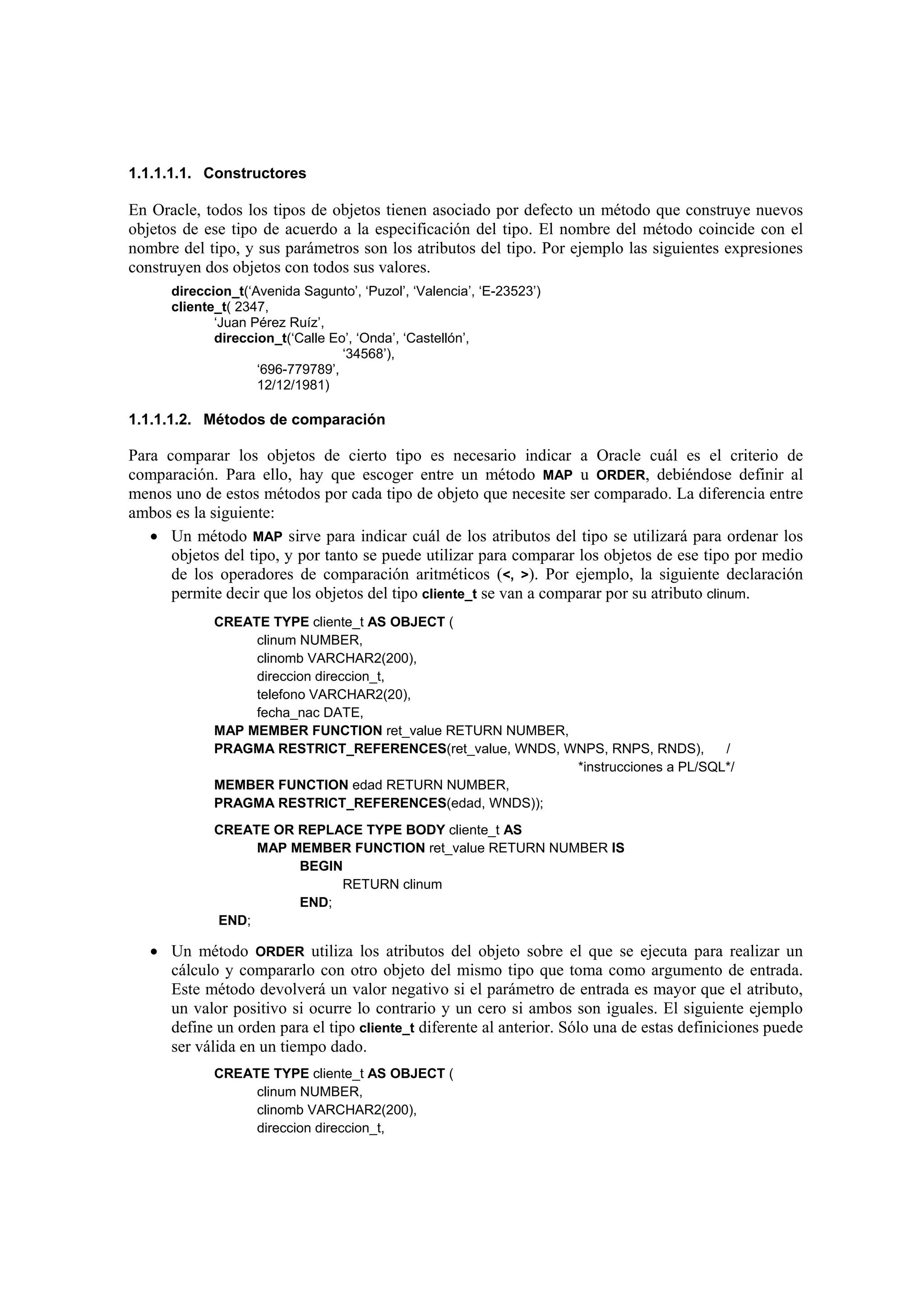 1.1.1.1.1. Constructores

En Oracle, todos los tipos de objetos tienen asociado por defecto un método que construye nuevos
objetos de ese tipo de acuerdo a la especificación del tipo. El nombre del método coincide con el
nombre del tipo, y sus parámetros son los atributos del tipo. Por ejemplo las siguientes expresiones
construyen dos objetos con todos sus valores.
      direccion_t(‘Avenida Sagunto’, ‘Puzol’, ‘Valencia’, ‘E-23523’)
      cliente_t( 2347,
             ‘Juan Pérez Ruíz’,
             direccion_t(‘Calle Eo’, ‘Onda’, ‘Castellón’,
                                  ‘34568’),
                    ‘696-779789’,
                    12/12/1981)

1.1.1.1.2. Métodos de comparación

Para comparar los objetos de cierto tipo es necesario indicar a Oracle cuál es el criterio de
comparación. Para ello, hay que escoger entre un método MAP u ORDER, debiéndose definir al
menos uno de estos métodos por cada tipo de objeto que necesite ser comparado. La diferencia entre
ambos es la siguiente:
   • Un método MAP sirve para indicar cuál de los atributos del tipo se utilizará para ordenar los
      objetos del tipo, y por tanto se puede utilizar para comparar los objetos de ese tipo por medio
      de los operadores de comparación aritméticos (<, >). Por ejemplo, la siguiente declaración
      permite decir que los objetos del tipo cliente_t se van a comparar por su atributo clinum.
             CREATE TYPE cliente_t AS OBJECT (
                  clinum NUMBER,
                  clinomb VARCHAR2(200),
                  direccion direccion_t,
                  telefono VARCHAR2(20),
                  fecha_nac DATE,
             MAP MEMBER FUNCTION ret_value RETURN NUMBER,
             PRAGMA RESTRICT_REFERENCES(ret_value, WNDS, WNPS, RNPS, RNDS),      /
                                                          *instrucciones a PL/SQL*/
             MEMBER FUNCTION edad RETURN NUMBER,
             PRAGMA RESTRICT_REFERENCES(edad, WNDS));
             CREATE OR REPLACE TYPE BODY cliente_t AS
                  MAP MEMBER FUNCTION ret_value RETURN NUMBER IS
                       BEGIN
                            RETURN clinum
                       END;
             END;

   • Un método ORDER utiliza los atributos del objeto sobre el que se ejecuta para realizar un
     cálculo y compararlo con otro objeto del mismo tipo que toma como argumento de entrada.
     Este método devolverá un valor negativo si el parámetro de entrada es mayor que el atributo,
     un valor positivo si ocurre lo contrario y un cero si ambos son iguales. El siguiente ejemplo
     define un orden para el tipo cliente_t diferente al anterior. Sólo una de estas definiciones puede
     ser válida en un tiempo dado.
             CREATE TYPE cliente_t AS OBJECT (
                  clinum NUMBER,
                  clinomb VARCHAR2(200),
                  direccion direccion_t,
 