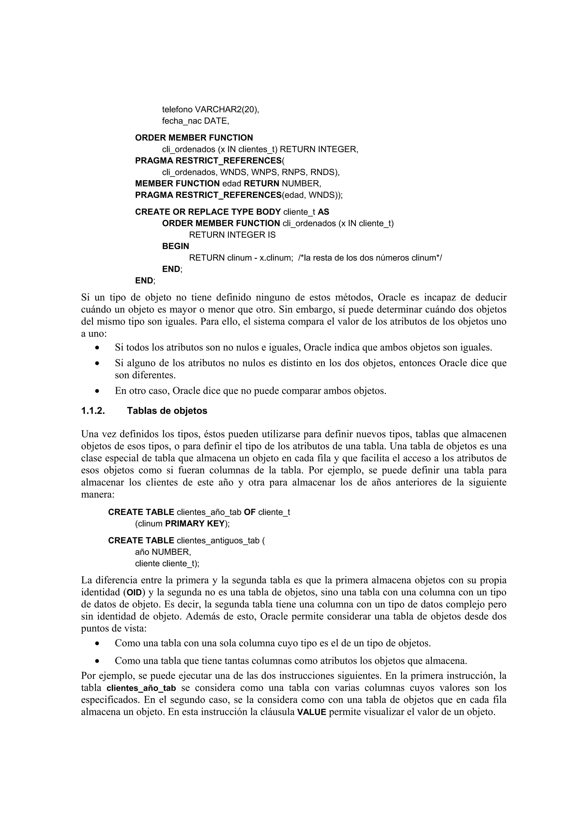 telefono VARCHAR2(20),
                     fecha_nac DATE,
               ORDER MEMBER FUNCTION
                   cli_ordenados (x IN clientes_t) RETURN INTEGER,
               PRAGMA RESTRICT_REFERENCES(
                   cli_ordenados, WNDS, WNPS, RNPS, RNDS),
               MEMBER FUNCTION edad RETURN NUMBER,
               PRAGMA RESTRICT_REFERENCES(edad, WNDS));
               CREATE OR REPLACE TYPE BODY cliente_t AS
                    ORDER MEMBER FUNCTION cli_ordenados (x IN cliente_t)
                         RETURN INTEGER IS
                    BEGIN
                         RETURN clinum - x.clinum; /*la resta de los dos números clinum*/
                    END;
               END;
Si un tipo de objeto no tiene definido ninguno de estos métodos, Oracle es incapaz de deducir
cuándo un objeto es mayor o menor que otro. Sin embargo, sí puede determinar cuándo dos objetos
del mismo tipo son iguales. Para ello, el sistema compara el valor de los atributos de los objetos uno
a uno:
   • Si todos los atributos son no nulos e iguales, Oracle indica que ambos objetos son iguales.
   • Si alguno de los atributos no nulos es distinto en los dos objetos, entonces Oracle dice que
        son diferentes.
   • En otro caso, Oracle dice que no puede comparar ambos objetos.
1.1.2.       Tablas de objetos

Una vez definidos los tipos, éstos pueden utilizarse para definir nuevos tipos, tablas que almacenen
objetos de esos tipos, o para definir el tipo de los atributos de una tabla. Una tabla de objetos es una
clase especial de tabla que almacena un objeto en cada fila y que facilita el acceso a los atributos de
esos objetos como si fueran columnas de la tabla. Por ejemplo, se puede definir una tabla para
almacenar los clientes de este año y otra para almacenar los de años anteriores de la siguiente
manera:
         CREATE TABLE clientes_año_tab OF cliente_t
              (clinum PRIMARY KEY);
         CREATE TABLE clientes_antiguos_tab (
              año NUMBER,
              cliente cliente_t);
La diferencia entre la primera y la segunda tabla es que la primera almacena objetos con su propia
identidad (OID) y la segunda no es una tabla de objetos, sino una tabla con una columna con un tipo
de datos de objeto. Es decir, la segunda tabla tiene una columna con un tipo de datos complejo pero
sin identidad de objeto. Además de esto, Oracle permite considerar una tabla de objetos desde dos
puntos de vista:
   • Como una tabla con una sola columna cuyo tipo es el de un tipo de objetos.
   • Como una tabla que tiene tantas columnas como atributos los objetos que almacena.
Por ejemplo, se puede ejecutar una de las dos instrucciones siguientes. En la primera instrucción, la
tabla clientes_año_tab se considera como una tabla con varias columnas cuyos valores son los
especificados. En el segundo caso, se la considera como con una tabla de objetos que en cada fila
almacena un objeto. En esta instrucción la cláusula VALUE permite visualizar el valor de un objeto.
 