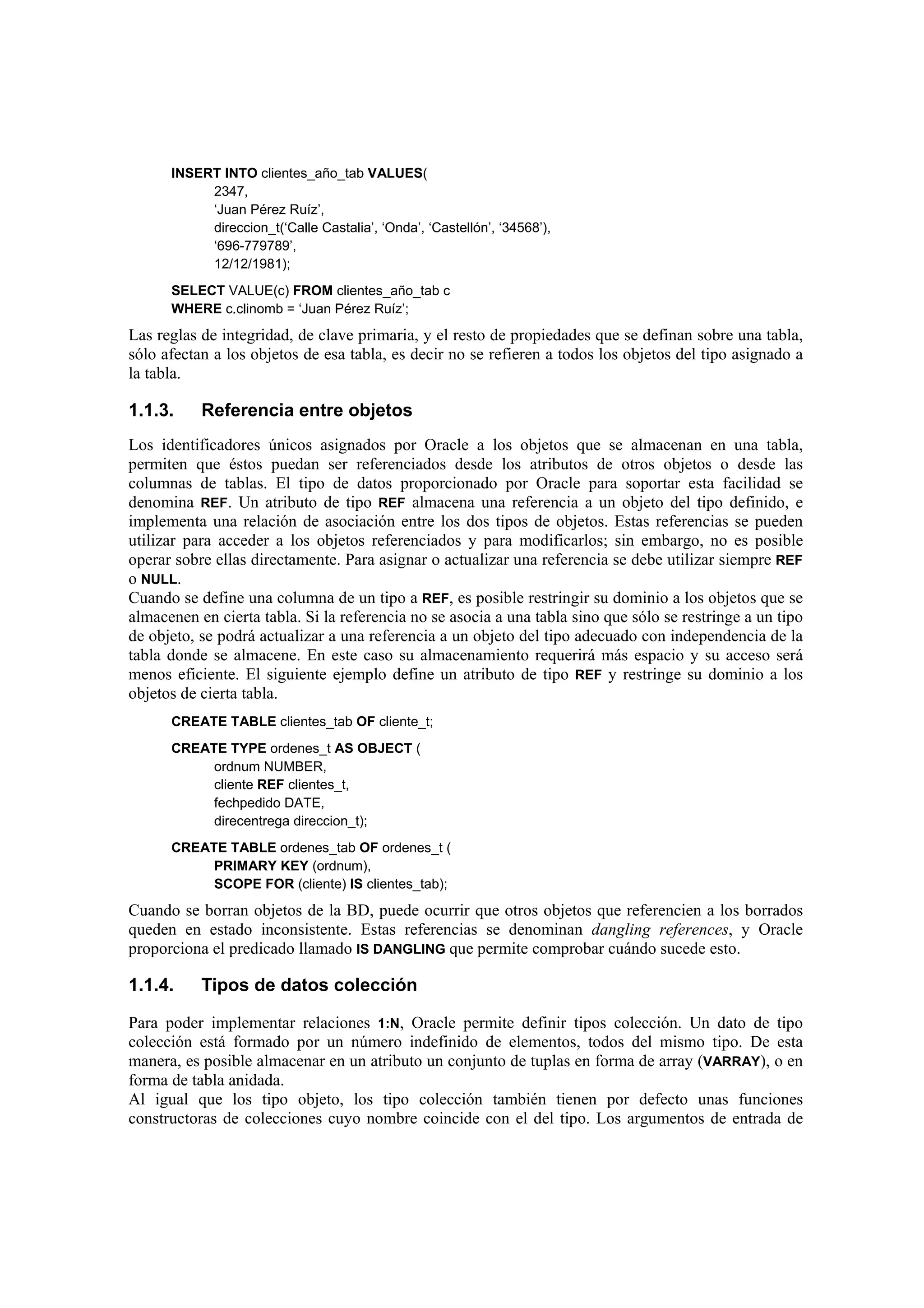 INSERT INTO clientes_año_tab VALUES(
           2347,
           ‘Juan Pérez Ruíz’,
           direccion_t(‘Calle Castalia’, ‘Onda’, ‘Castellón’, ‘34568’),
           ‘696-779789’,
           12/12/1981);
      SELECT VALUE(c) FROM clientes_año_tab c
      WHERE c.clinomb = ‘Juan Pérez Ruíz’;
Las reglas de integridad, de clave primaria, y el resto de propiedades que se definan sobre una tabla,
sólo afectan a los objetos de esa tabla, es decir no se refieren a todos los objetos del tipo asignado a
la tabla.

1.1.3.     Referencia entre objetos
Los identificadores únicos asignados por Oracle a los objetos que se almacenan en una tabla,
permiten que éstos puedan ser referenciados desde los atributos de otros objetos o desde las
columnas de tablas. El tipo de datos proporcionado por Oracle para soportar esta facilidad se
denomina REF. Un atributo de tipo REF almacena una referencia a un objeto del tipo definido, e
implementa una relación de asociación entre los dos tipos de objetos. Estas referencias se pueden
utilizar para acceder a los objetos referenciados y para modificarlos; sin embargo, no es posible
operar sobre ellas directamente. Para asignar o actualizar una referencia se debe utilizar siempre REF
o NULL.
Cuando se define una columna de un tipo a REF, es posible restringir su dominio a los objetos que se
almacenen en cierta tabla. Si la referencia no se asocia a una tabla sino que sólo se restringe a un tipo
de objeto, se podrá actualizar a una referencia a un objeto del tipo adecuado con independencia de la
tabla donde se almacene. En este caso su almacenamiento requerirá más espacio y su acceso será
menos eficiente. El siguiente ejemplo define un atributo de tipo REF y restringe su dominio a los
objetos de cierta tabla.
      CREATE TABLE clientes_tab OF cliente_t;
      CREATE TYPE ordenes_t AS OBJECT (
           ordnum NUMBER,
           cliente REF clientes_t,
           fechpedido DATE,
           direcentrega direccion_t);
      CREATE TABLE ordenes_tab OF ordenes_t (
           PRIMARY KEY (ordnum),
           SCOPE FOR (cliente) IS clientes_tab);
Cuando se borran objetos de la BD, puede ocurrir que otros objetos que referencien a los borrados
queden en estado inconsistente. Estas referencias se denominan dangling references, y Oracle
proporciona el predicado llamado IS DANGLING que permite comprobar cuándo sucede esto.

1.1.4.     Tipos de datos colección

Para poder implementar relaciones 1:N, Oracle permite definir tipos colección. Un dato de tipo
colección está formado por un número indefinido de elementos, todos del mismo tipo. De esta
manera, es posible almacenar en un atributo un conjunto de tuplas en forma de array (VARRAY), o en
forma de tabla anidada.
Al igual que los tipo objeto, los tipo colección también tienen por defecto unas funciones
constructoras de colecciones cuyo nombre coincide con el del tipo. Los argumentos de entrada de
 