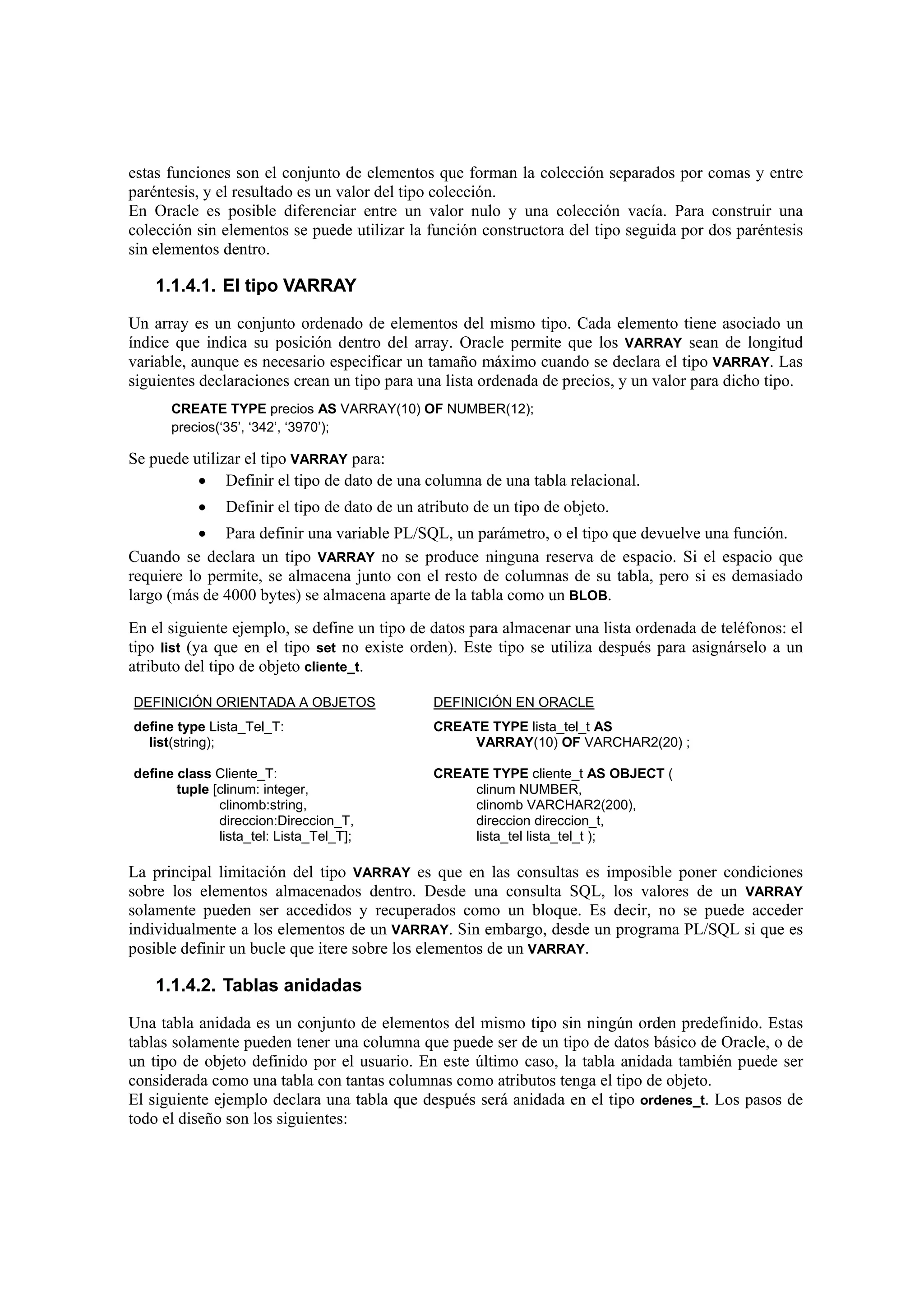 estas funciones son el conjunto de elementos que forman la colección separados por comas y entre
paréntesis, y el resultado es un valor del tipo colección.
En Oracle es posible diferenciar entre un valor nulo y una colección vacía. Para construir una
colección sin elementos se puede utilizar la función constructora del tipo seguida por dos paréntesis
sin elementos dentro.

    1.1.4.1. El tipo VARRAY

Un array es un conjunto ordenado de elementos del mismo tipo. Cada elemento tiene asociado un
índice que indica su posición dentro del array. Oracle permite que los VARRAY sean de longitud
variable, aunque es necesario especificar un tamaño máximo cuando se declara el tipo VARRAY. Las
siguientes declaraciones crean un tipo para una lista ordenada de precios, y un valor para dicho tipo.
      CREATE TYPE precios AS VARRAY(10) OF NUMBER(12);
      precios(‘35’, ‘342’, ‘3970’);

Se puede utilizar el tipo VARRAY para:
          • Definir el tipo de dato de una columna de una tabla relacional.
           •   Definir el tipo de dato de un atributo de un tipo de objeto.
           • Para definir una variable PL/SQL, un parámetro, o el tipo que devuelve una función.
Cuando se declara un tipo VARRAY no se produce ninguna reserva de espacio. Si el espacio que
requiere lo permite, se almacena junto con el resto de columnas de su tabla, pero si es demasiado
largo (más de 4000 bytes) se almacena aparte de la tabla como un BLOB.
En el siguiente ejemplo, se define un tipo de datos para almacenar una lista ordenada de teléfonos: el
tipo list (ya que en el tipo set no existe orden). Este tipo se utiliza después para asignárselo a un
atributo del tipo de objeto cliente_t.

DEFINICIÓN ORIENTADA A OBJETOS                 DEFINICIÓN EN ORACLE
define type Lista_Tel_T:                       CREATE TYPE lista_tel_t AS
  list(string);                                     VARRAY(10) OF VARCHAR2(20) ;

define class Cliente_T:                        CREATE TYPE cliente_t AS OBJECT (
       tuple [clinum: integer,                      clinum NUMBER,
              clinomb:string,                       clinomb VARCHAR2(200),
              direccion:Direccion_T,                direccion direccion_t,
              lista_tel: Lista_Tel_T];              lista_tel lista_tel_t );

La principal limitación del tipo VARRAY es que en las consultas es imposible poner condiciones
sobre los elementos almacenados dentro. Desde una consulta SQL, los valores de un VARRAY
solamente pueden ser accedidos y recuperados como un bloque. Es decir, no se puede acceder
individualmente a los elementos de un VARRAY. Sin embargo, desde un programa PL/SQL si que es
posible definir un bucle que itere sobre los elementos de un VARRAY.

    1.1.4.2. Tablas anidadas

Una tabla anidada es un conjunto de elementos del mismo tipo sin ningún orden predefinido. Estas
tablas solamente pueden tener una columna que puede ser de un tipo de datos básico de Oracle, o de
un tipo de objeto definido por el usuario. En este último caso, la tabla anidada también puede ser
considerada como una tabla con tantas columnas como atributos tenga el tipo de objeto.
El siguiente ejemplo declara una tabla que después será anidada en el tipo ordenes_t. Los pasos de
todo el diseño son los siguientes:
 