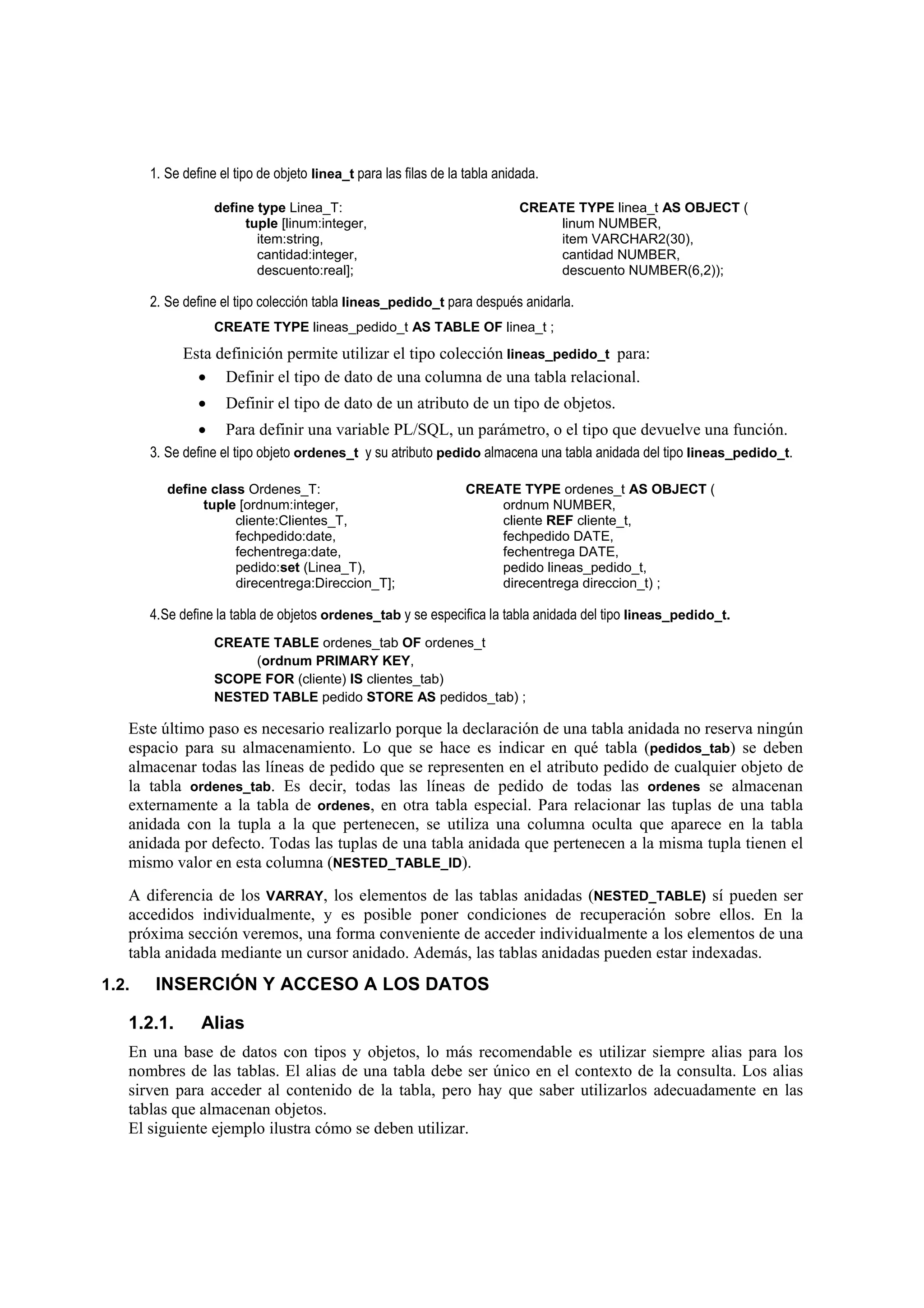 1. Se define el tipo de objeto linea_t para las filas de la tabla anidada.

                    define type Linea_T:                                     CREATE TYPE linea_t AS OBJECT (
                         tuple [linum:integer,                                    linum NUMBER,
                           item:string,                                           item VARCHAR2(30),
                           cantidad:integer,                                      cantidad NUMBER,
                           descuento:real];                                       descuento NUMBER(6,2));

       2. Se define el tipo colección tabla lineas_pedido_t para después anidarla.
                    CREATE TYPE lineas_pedido_t AS TABLE OF linea_t ;
             Esta definición permite utilizar el tipo colección lineas_pedido_t para:
               • Definir el tipo de dato de una columna de una tabla relacional.
                •    Definir el tipo de dato de un atributo de un tipo de objetos.
                •    Para definir una variable PL/SQL, un parámetro, o el tipo que devuelve una función.
       3. Se define el tipo objeto ordenes_t y su atributo pedido almacena una tabla anidada del tipo lineas_pedido_t.

          define class Ordenes_T:                                  CREATE TYPE ordenes_t AS OBJECT (
               tuple [ordnum:integer,                                  ordnum NUMBER,
                     cliente:Clientes_T,                               cliente REF cliente_t,
                     fechpedido:date,                                  fechpedido DATE,
                     fechentrega:date,                                 fechentrega DATE,
                     pedido:set (Linea_T),                             pedido lineas_pedido_t,
                     direcentrega:Direccion_T];                        direcentrega direccion_t) ;

       4.Se define la tabla de objetos ordenes_tab y se especifica la tabla anidada del tipo lineas_pedido_t.
                    CREATE TABLE ordenes_tab OF ordenes_t
                         (ordnum PRIMARY KEY,
                    SCOPE FOR (cliente) IS clientes_tab)
                    NESTED TABLE pedido STORE AS pedidos_tab) ;

   Este último paso es necesario realizarlo porque la declaración de una tabla anidada no reserva ningún
   espacio para su almacenamiento. Lo que se hace es indicar en qué tabla (pedidos_tab) se deben
   almacenar todas las líneas de pedido que se representen en el atributo pedido de cualquier objeto de
   la tabla ordenes_tab. Es decir, todas las líneas de pedido de todas las ordenes se almacenan
   externamente a la tabla de ordenes, en otra tabla especial. Para relacionar las tuplas de una tabla
   anidada con la tupla a la que pertenecen, se utiliza una columna oculta que aparece en la tabla
   anidada por defecto. Todas las tuplas de una tabla anidada que pertenecen a la misma tupla tienen el
   mismo valor en esta columna (NESTED_TABLE_ID).
   A diferencia de los VARRAY, los elementos de las tablas anidadas (NESTED_TABLE) sí pueden ser
   accedidos individualmente, y es posible poner condiciones de recuperación sobre ellos. En la
   próxima sección veremos, una forma conveniente de acceder individualmente a los elementos de una
   tabla anidada mediante un cursor anidado. Además, las tablas anidadas pueden estar indexadas.
1.2.    INSERCIÓN Y ACCESO A LOS DATOS

   1.2.1.       Alias
   En una base de datos con tipos y objetos, lo más recomendable es utilizar siempre alias para los
   nombres de las tablas. El alias de una tabla debe ser único en el contexto de la consulta. Los alias
   sirven para acceder al contenido de la tabla, pero hay que saber utilizarlos adecuadamente en las
   tablas que almacenan objetos.
   El siguiente ejemplo ilustra cómo se deben utilizar.
 