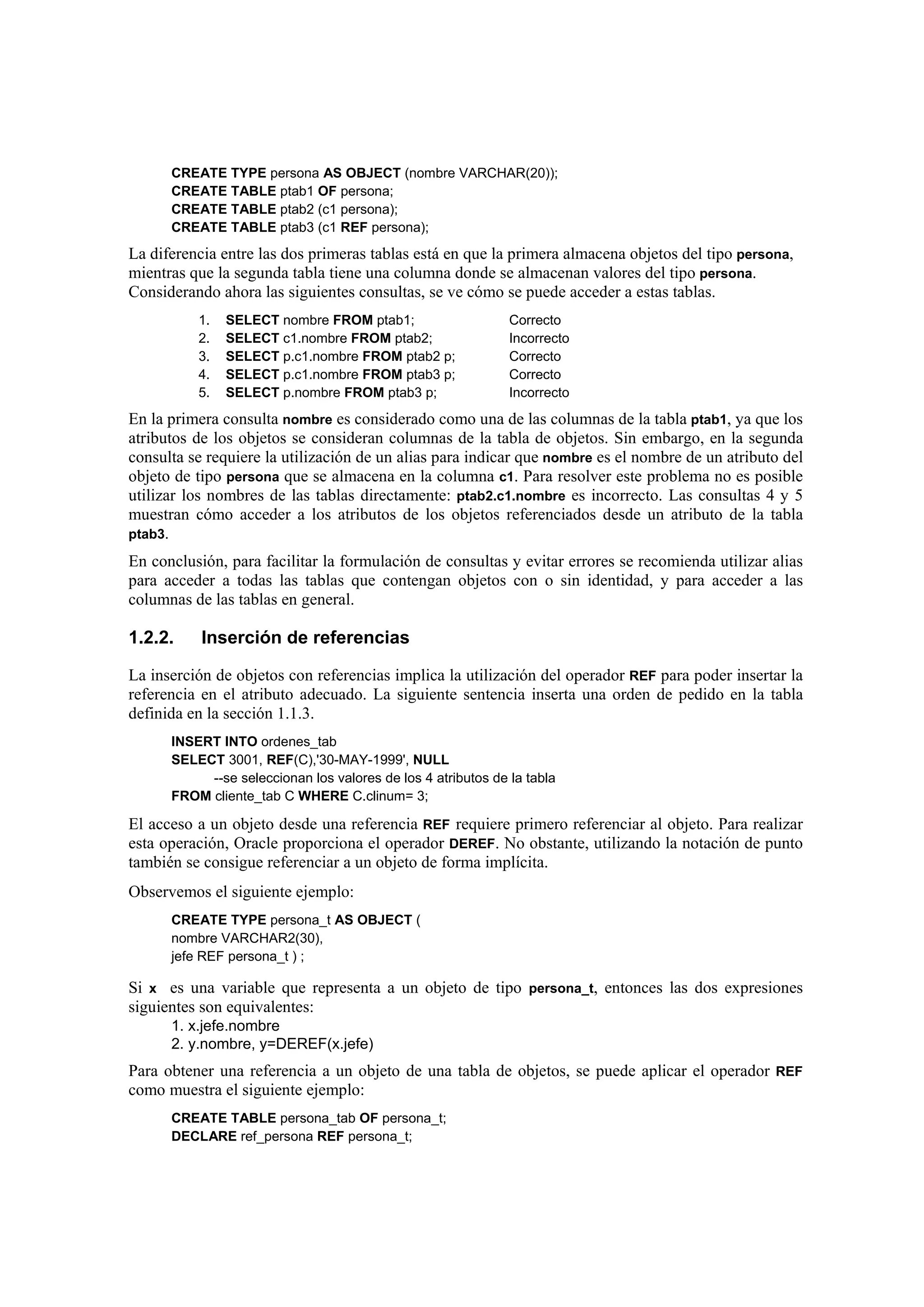 CREATE TYPE persona AS OBJECT (nombre VARCHAR(20));
      CREATE TABLE ptab1 OF persona;
      CREATE TABLE ptab2 (c1 persona);
      CREATE TABLE ptab3 (c1 REF persona);
La diferencia entre las dos primeras tablas está en que la primera almacena objetos del tipo persona,
mientras que la segunda tabla tiene una columna donde se almacenan valores del tipo persona.
Considerando ahora las siguientes consultas, se ve cómo se puede acceder a estas tablas.
          1.   SELECT nombre FROM ptab1;                      Correcto
          2.   SELECT c1.nombre FROM ptab2;                   Incorrecto
          3.   SELECT p.c1.nombre FROM ptab2 p;               Correcto
          4.   SELECT p.c1.nombre FROM ptab3 p;               Correcto
          5.   SELECT p.nombre FROM ptab3 p;                  Incorrecto
En la primera consulta nombre es considerado como una de las columnas de la tabla ptab1, ya que los
atributos de los objetos se consideran columnas de la tabla de objetos. Sin embargo, en la segunda
consulta se requiere la utilización de un alias para indicar que nombre es el nombre de un atributo del
objeto de tipo persona que se almacena en la columna c1. Para resolver este problema no es posible
utilizar los nombres de las tablas directamente: ptab2.c1.nombre es incorrecto. Las consultas 4 y 5
muestran cómo acceder a los atributos de los objetos referenciados desde un atributo de la tabla
ptab3.

En conclusión, para facilitar la formulación de consultas y evitar errores se recomienda utilizar alias
para acceder a todas las tablas que contengan objetos con o sin identidad, y para acceder a las
columnas de las tablas en general.

1.2.2.     Inserción de referencias

La inserción de objetos con referencias implica la utilización del operador REF para poder insertar la
referencia en el atributo adecuado. La siguiente sentencia inserta una orden de pedido en la tabla
definida en la sección 1.1.3.
      INSERT INTO ordenes_tab
      SELECT 3001, REF(C),'30-MAY-1999', NULL
           --se seleccionan los valores de los 4 atributos de la tabla
      FROM cliente_tab C WHERE C.clinum= 3;

El acceso a un objeto desde una referencia REF requiere primero referenciar al objeto. Para realizar
esta operación, Oracle proporciona el operador DEREF. No obstante, utilizando la notación de punto
también se consigue referenciar a un objeto de forma implícita.
Observemos el siguiente ejemplo:
      CREATE TYPE persona_t AS OBJECT (
      nombre VARCHAR2(30),
      jefe REF persona_t ) ;

Si x es una variable que representa a un objeto de tipo persona_t, entonces las dos expresiones
siguientes son equivalentes:
      1. x.jefe.nombre
      2. y.nombre, y=DEREF(x.jefe)
Para obtener una referencia a un objeto de una tabla de objetos, se puede aplicar el operador REF
como muestra el siguiente ejemplo:
      CREATE TABLE persona_tab OF persona_t;
      DECLARE ref_persona REF persona_t;
 