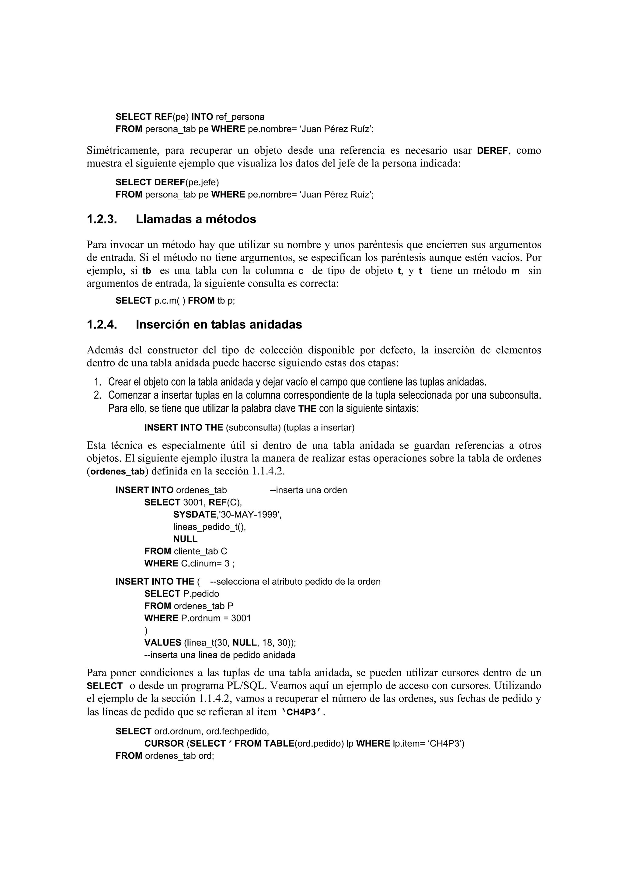 SELECT REF(pe) INTO ref_persona
      FROM persona_tab pe WHERE pe.nombre= ‘Juan Pérez Ruíz’;

Simétricamente, para recuperar un objeto desde una referencia es necesario usar DEREF, como
muestra el siguiente ejemplo que visualiza los datos del jefe de la persona indicada:
      SELECT DEREF(pe.jefe)
      FROM persona_tab pe WHERE pe.nombre= ‘Juan Pérez Ruíz’;

1.2.3.     Llamadas a métodos

Para invocar un método hay que utilizar su nombre y unos paréntesis que encierren sus argumentos
de entrada. Si el método no tiene argumentos, se especifican los paréntesis aunque estén vacíos. Por
ejemplo, si tb es una tabla con la columna c de tipo de objeto t, y t tiene un método m sin
argumentos de entrada, la siguiente consulta es correcta:
      SELECT p.c.m( ) FROM tb p;

1.2.4.     Inserción en tablas anidadas

Además del constructor del tipo de colección disponible por defecto, la inserción de elementos
dentro de una tabla anidada puede hacerse siguiendo estas dos etapas:
 1. Crear el objeto con la tabla anidada y dejar vacío el campo que contiene las tuplas anidadas.
 2. Comenzar a insertar tuplas en la columna correspondiente de la tupla seleccionada por una subconsulta.
    Para ello, se tiene que utilizar la palabra clave THE con la siguiente sintaxis:
             INSERT INTO THE (subconsulta) (tuplas a insertar)
Esta técnica es especialmente útil si dentro de una tabla anidada se guardan referencias a otros
objetos. El siguiente ejemplo ilustra la manera de realizar estas operaciones sobre la tabla de ordenes
(ordenes_tab) definida en la sección 1.1.4.2.
      INSERT INTO ordenes_tab       --inserta una orden
           SELECT 3001, REF(C),
                 SYSDATE,'30-MAY-1999',
                 lineas_pedido_t(),
                 NULL
           FROM cliente_tab C
           WHERE C.clinum= 3 ;
      INSERT INTO THE ( --selecciona el atributo pedido de la orden
           SELECT P.pedido
           FROM ordenes_tab P
           WHERE P.ordnum = 3001
           )
           VALUES (linea_t(30, NULL, 18, 30));
           --inserta una linea de pedido anidada
Para poner condiciones a las tuplas de una tabla anidada, se pueden utilizar cursores dentro de un
SELECT o desde un programa PL/SQL. Veamos aquí un ejemplo de acceso con cursores. Utilizando
el ejemplo de la sección 1.1.4.2, vamos a recuperar el número de las ordenes, sus fechas de pedido y
las líneas de pedido que se refieran al item ‘CH4P3’.
      SELECT ord.ordnum, ord.fechpedido,
           CURSOR (SELECT * FROM TABLE(ord.pedido) lp WHERE lp.item= ‘CH4P3’)
      FROM ordenes_tab ord;
 