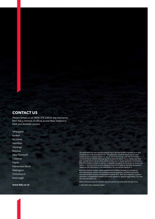 This publication has been carefully prepared, but it has been written in general terms and
should be seen as broad guidance only. The publication cannot be relied upon to cover
specific situations and you should not act, or refrain from acting, upon the information
contained therein without obtaining specific professional advice. Please contact your local
BDO member firm to discuss these matters in the context of your particular circumstances.
BDO New Zealand Limited, its partners, employees and agents do not accept or assume any
liability or duty of care for any loss arising from any action taken or not taken by anyone in
reliance on the information in this publication or for any decision based on it.
BDO New Zealand Limited, a New Zealand limited liability company, is a member of
BDO International Limited, a UK company limited by guarantee, and forms part of the
international BDO network of independent member firms. BDO New Zealand is a national
association of independent member firms which operate as separate legal entities. For more
info visit www.bdo.co.nz.
BDO is the brand name for the BDO network and for each of the BDO Member Firms.
© 2015 BDO (New Zealand) Limited
CONTACT US
Please contact us on 0800 379 528 for any assistance.
BDO has a network of offices across New Zealand to
back your business success.
Whangarei
Kerikeri
Auckland	
Hamilton 	
Tauranga	
Rotorua	
New Plymouth
Gisborne	
Napier
Palmerston North
Wellington	
Christchurch 	
Invercargill
www.bdo.co.nz
 