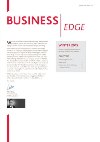 Business Edge - Winter 2015 1
WINTER 2015
Business Edge will provide insights on
key issues impacting your business.
CONTENT
Incentivising for success	 2
Going public 	 4
Social media - beyond the buzz	6
A sense of purpose	8
Welcome, to the latest edition of Business Edge. We are excited
to celebrate our one year anniversary of this publication and
hope you find the content both relevant and thought provoking!
In this edition we discuss employee share schemes. Increasingly,
businesses are wanting to compensate and incentivise key employees
with share options. We explore the most common types and some
of the things you need to be aware of to ensure they work well for
both the individual and the company. Our second article is on Initial
Public Offerings (IPOs). Should your company consider an IPO? We
also discuss what issues you need to consider to make it a success. In
our third article we look at social media and why it is relevant for ALL
businesses today. Who should own your social media strategy and
how do you measure success? Our final article is on governance and
we provide a planning framework which we have found effective for a
number of our clients.
We love to get your comments, so if you would like to let us know
your thoughts on these articles, ideas or suggestions for future
articles, please feel free to email them to editor@bdo.co.nz
Best regards,
Adam Davy
Head of Advisory
BDO New Zealand	
BUSINESS EDGE
 