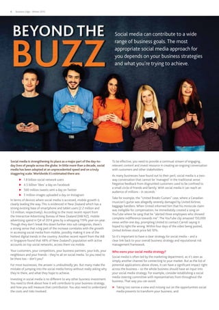 Business Edge - Winter 20156
Social media is strengthening its place as a major part of the day-to-
day lives of people across the globe. In little more than a decade, social
media has been adopted at an unprecedented speed and on a truly
staggering scale.Worldwide it’s estimated there are:
▶▶ 1.8 billion social network users
▶▶ 4.5 billion ‘likes’ a day on Facebook
▶▶ 500 million tweets sent a day on Twitter
▶▶ 5 million images uploaded a day on Instagram
In terms of devices where social media is accessed, mobile growth is
clearly leading the way. This is evidenced in New Zealand which has a
strong existing base of smartphone and tablet users (2.2 million and
1.0 million, respectively). According to the most recent report from
the Interactive Advertising Bureau of New Zealand (IAB NZ), mobile
advertising spend in Q4 of 2014 grew by a whopping 119% year-on-year.
Though they don’t break this down further into sub categories, there’s
a strong sense that a big part of the increase correlates with the growth
in accessing social media from mobile, possibly making it one of the
hottest digital trends in the country. Another recent report from the IAB
in Singapore found that 48% of New Zealand’s population with active
accounts on top social networks, access them via mobile.
Your customers, your competitors, your business partners, your kids, your
neighbours and your friends – they’re all on social media. So you need to
be there too – don’t you?
For most businesses, the answer is undoubtedly yes. But many make the
mistake of jumping into the social media frenzy without really asking why
they’re there, and what they hope to achieve.
Investing in social media is no different to any other business investment.
You need to think about how it will contribute to your business strategy,
and how you will measure that contribution. You also need to understand
the costs and risks involved.
To be effective, you need to provide a continual stream of engaging,
relevant content and invest resource in creating an ongoing conversation
with customers and other stakeholders.
As many businesses have found out to their peril, social media is a two-
way conversation that cannot be ‘managed’ in the traditional sense.
Negative feedback from disgruntled customers used to be confined to
a small circle of friends and family. With social media it can reach an
audience of millions - in seconds.
Take for example, the “United Breaks Guitars” case, where a Canadian
musician’s guitar was allegedly severely damaged by United Airlines
baggage handlers. When United informed him that his miniscule claim
was ineligible for compensation, he immediately created a song on
YouTube where he sang that he “alerted three employees who showed
complete indifference towards me”. The YouTube clip amassed 150,000
views within one day, prompting United to contact Carroll saying it
hoped to right the wrong. Within four days of the video being posted,
United Airlines stock price fell 10%.
So it’s important to have a clear strategy for social media – and a
clear link back to your overall business strategy and reputational risk
management framework.
Who owns your social media strategy?
Social media is often led by the marketing department, as it’s seen as
simply another channel for connecting to your market. But as the list of
potential applications above shows, it can have a significant impact right
across the business – so the whole business should have an input into
your social media strategy. For example, consider establishing a social
media steering committee with representatives from throughout the
business. That way you can avoid:
▶▶ Taking too narrow a view and missing out on the opportunities social
media presents to transform your business, and:
Social media can contribute to a wide
range of business goals. The most
appropriate social media approach for
you depends on your business strategies
and what you’re trying to achieve.
 