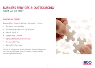 2
WHAT DO WE OFFER?
Business Services and Outsourcing support clients:
•  Company Incorporation
•  Bookkeeping & Accounting Services
•  Payroll Services
•  Compliance Services
ü  Corporate Secretarial Services
•  Treasury Services
•  Back office Services
BUSINESS SERVICES & OUTSOURCING
What we do offer
We can be this specialist technical support, help to cover a short
term gap or at particular times in the year, through to a fully
outsourced ﬁnance function.
 