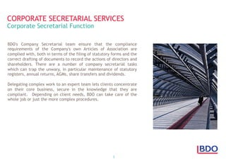 3
BDO's Company Secretarial team ensure that the compliance
requirements of the Company's own Articles of Association are
complied with, both in terms of the filing of statutory forms and the
correct drafting of documents to record the actions of directors and
shareholders. There are a number of company secretarial tasks
which can trap the unwary, in particular maintenance of statutory
registers, annual returns, AGMs, share transfers and dividends.
Delegating complex work to an expert team lets clients concentrate
on their core business, secure in the knowledge that they are
compliant.  Depending on client needs, BDO can take care of the
whole job or just the more complex procedures.
CORPORATE SECRETARIAL SERVICES
Corporate Secretarial Function
 