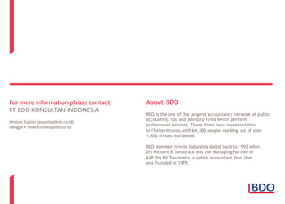 For more information please contact:
PT BDO KONSULTAN INDONESIA
Ariston Sujoto (asujoto@bdo.co.id)
Rangga P Iman (riman@bdo.co.id)
About BDO
BDO is the one of the largerst accountancy network of public
accounting, tax and advisory firms which perform
professional services. These firms have representation
in 154 territories,with 64,300 people working out of over
1,400 offices worldwide.
BDO member firm in Indonesia dated back to 1992 when
Drs Richard B Tanubrata was the Managing Partner of
KAP Drs RB Tanubrata, a public accountant firm that
was founded in 1979.
 