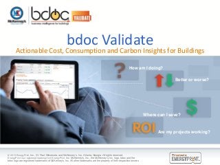 bdoc Validate

Actionable Cost, Consumption and Carbon Insights for Buildings
How am I doing?
Better or worse?

Where can I save?

Are my projects working?

© 2013 EnergyPrint, Inc., St. Paul, Minnesota, and McKenney’s, Inc., Atlanta, Georgia. All rights reserved.
EnergyPrint is a registered trademark of EnergyPrint, Inc. McKenney’s, Inc., the McKenney’s, Inc. logo, bdoc and the
bdoc logo are registered trademarks of McKenney’s, Inc. All other trademarks are the property of their respective owners.

 